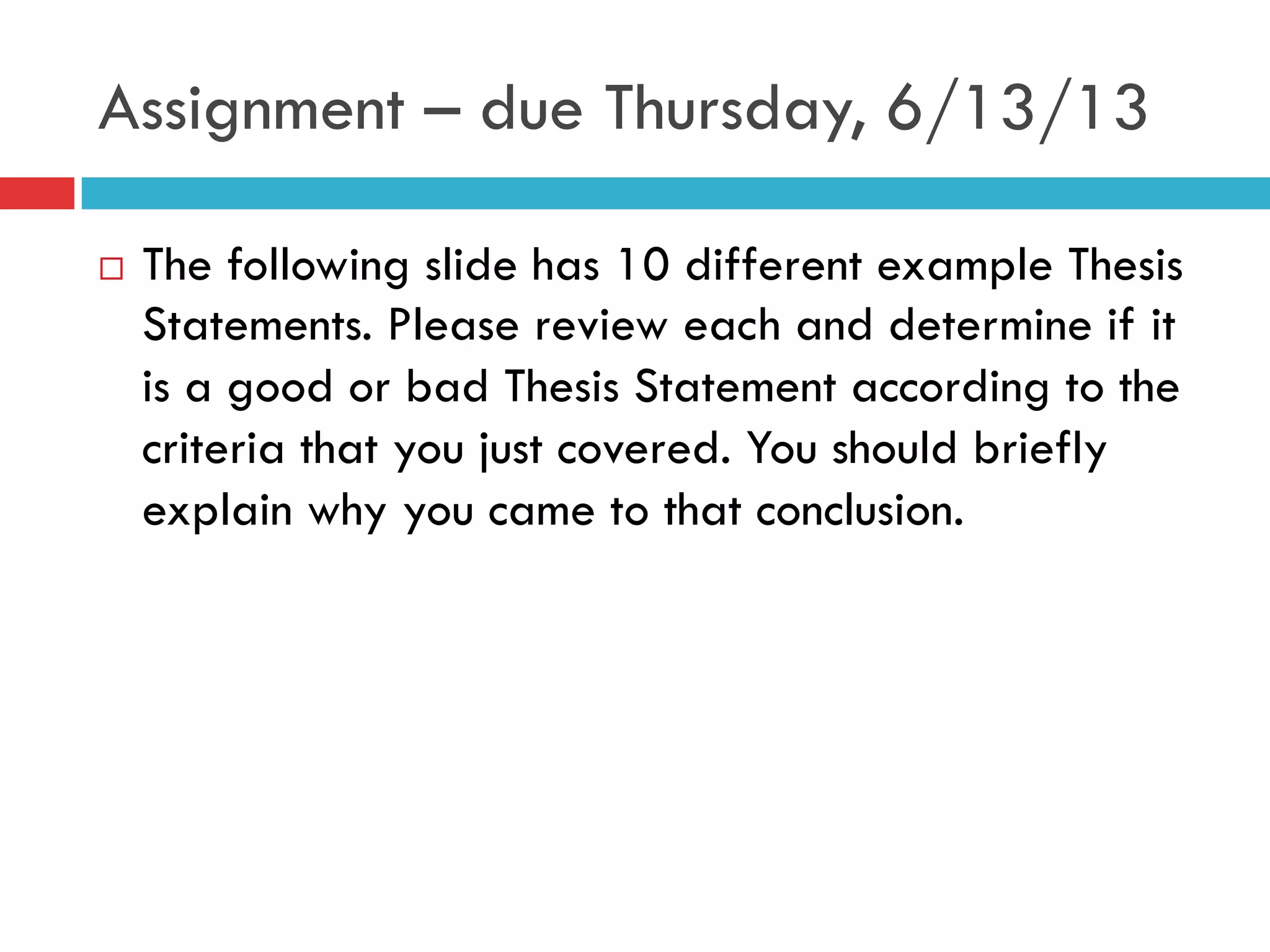 Assignment – due Thursday, 6/13/13
¨  The following slide has 10 different example Thesis
Statements. Please review each and determine if it
is a good or bad Thesis Statement according to the
criteria that you just covered. You should briefly
explain why you came to that conclusion.
 
