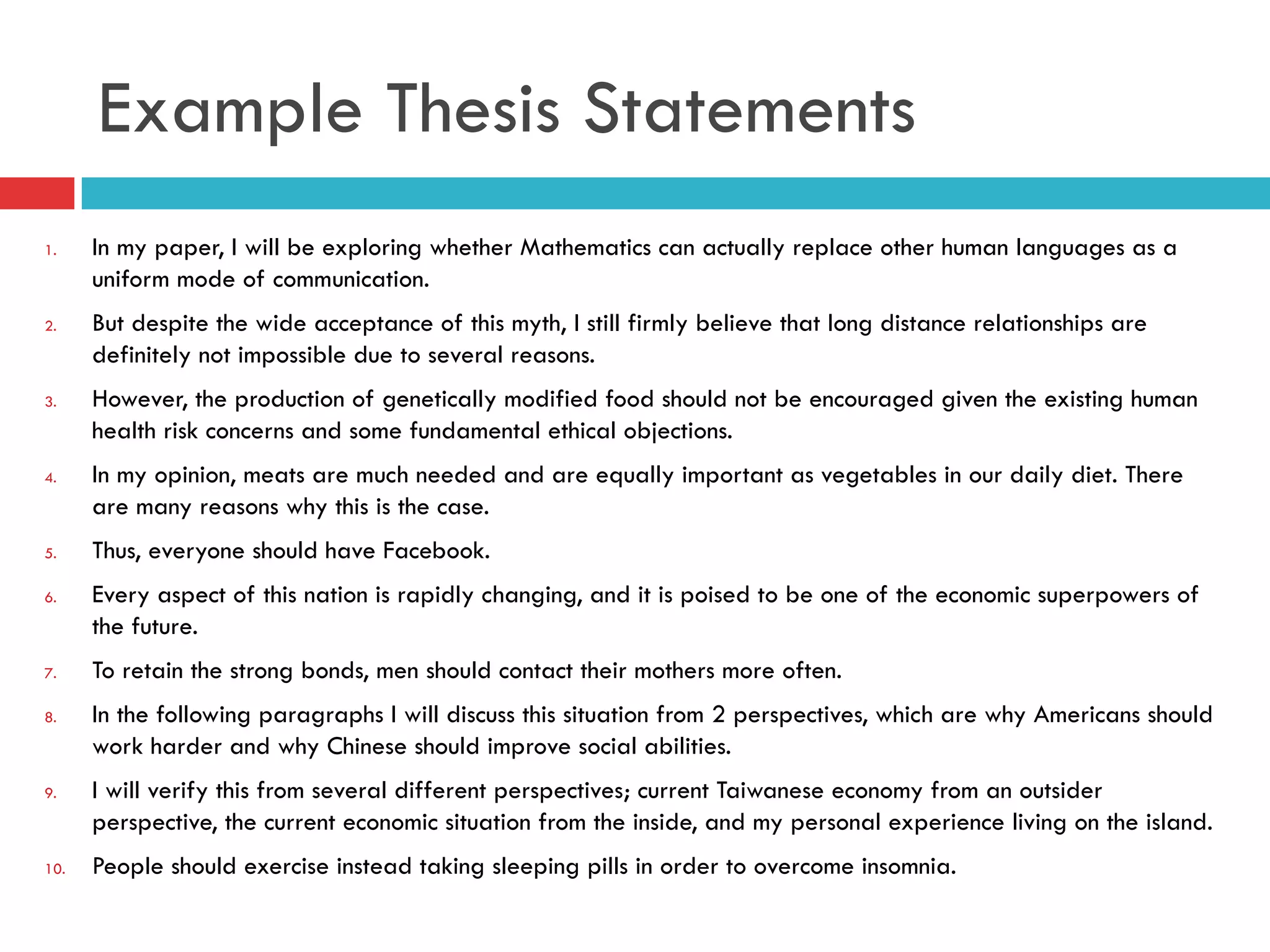 Example Thesis Statements
1.  In my paper, I will be exploring whether Mathematics can actually replace other human languages as a
uniform mode of communication.
2.  But despite the wide acceptance of this myth, I still firmly believe that long distance relationships are
definitely not impossible due to several reasons.
3.  However, the production of genetically modified food should not be encouraged given the existing human
health risk concerns and some fundamental ethical objections.
4.  In my opinion, meats are much needed and are equally important as vegetables in our daily diet. There
are many reasons why this is the case.
5.  Thus, everyone should have Facebook.
6.  Every aspect of this nation is rapidly changing, and it is poised to be one of the economic superpowers of
the future.
7.  To retain the strong bonds, men should contact their mothers more often.
8.  In the following paragraphs I will discuss this situation from 2 perspectives, which are why Americans should
work harder and why Chinese should improve social abilities.
9.  I will verify this from several different perspectives; current Taiwanese economy from an outsider
perspective, the current economic situation from the inside, and my personal experience living on the island.
10.  People should exercise instead taking sleeping pills in order to overcome insomnia.
 