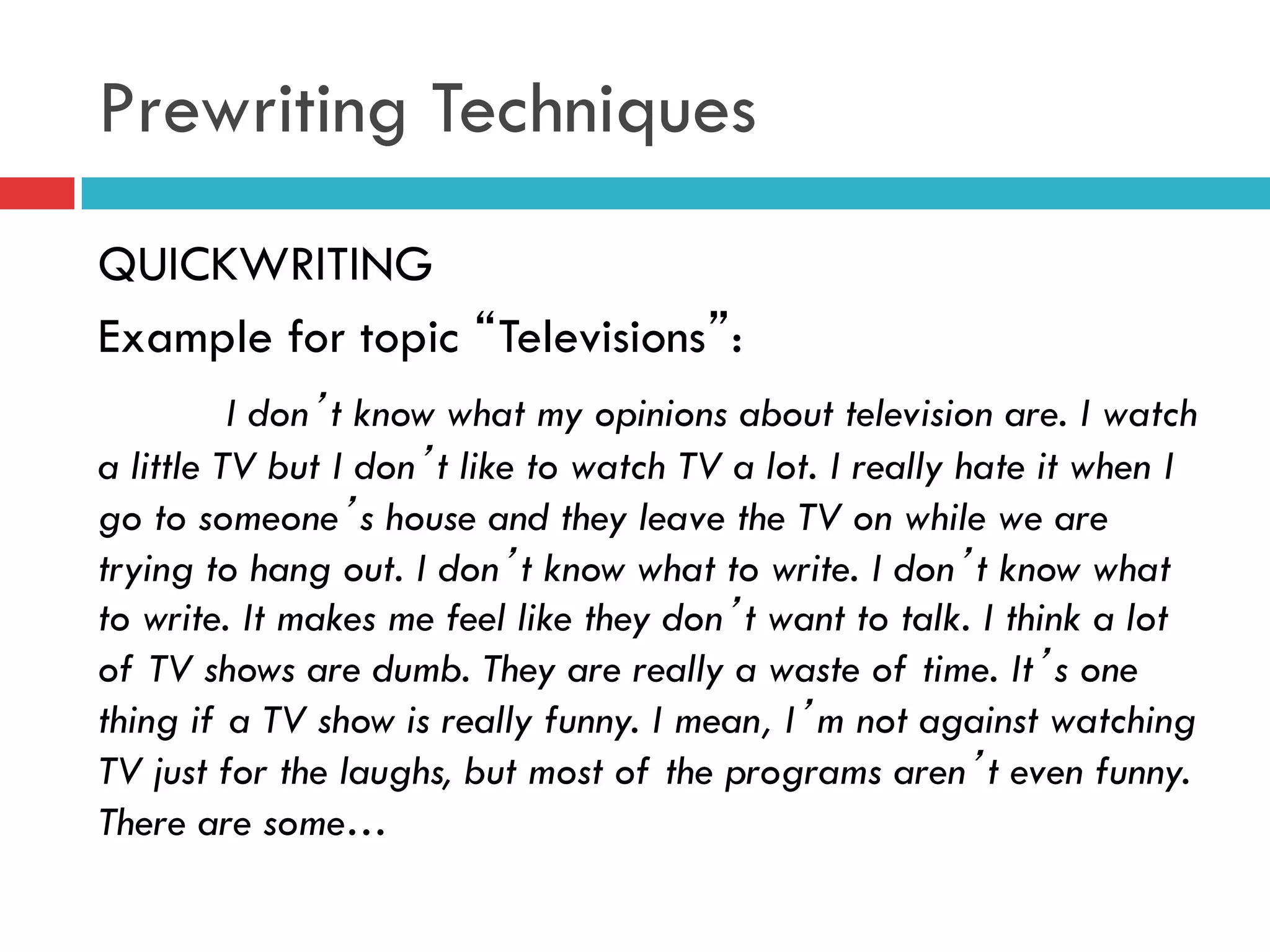 Prewriting Techniques
QUICKWRITING
Example for topic “Televisions”:
I don’t know what my opinions about television are. I watch
a little TV but I don’t like to watch TV a lot. I really hate it when I
go to someone’s house and they leave the TV on while we are
trying to hang out. I don’t know what to write. I don’t know what
to write. It makes me feel like they don’t want to talk. I think a lot
of TV shows are dumb. They are really a waste of time. It’s one
thing if a TV show is really funny. I mean, I’m not against watching
TV just for the laughs, but most of the programs aren’t even funny.
There are some…
 