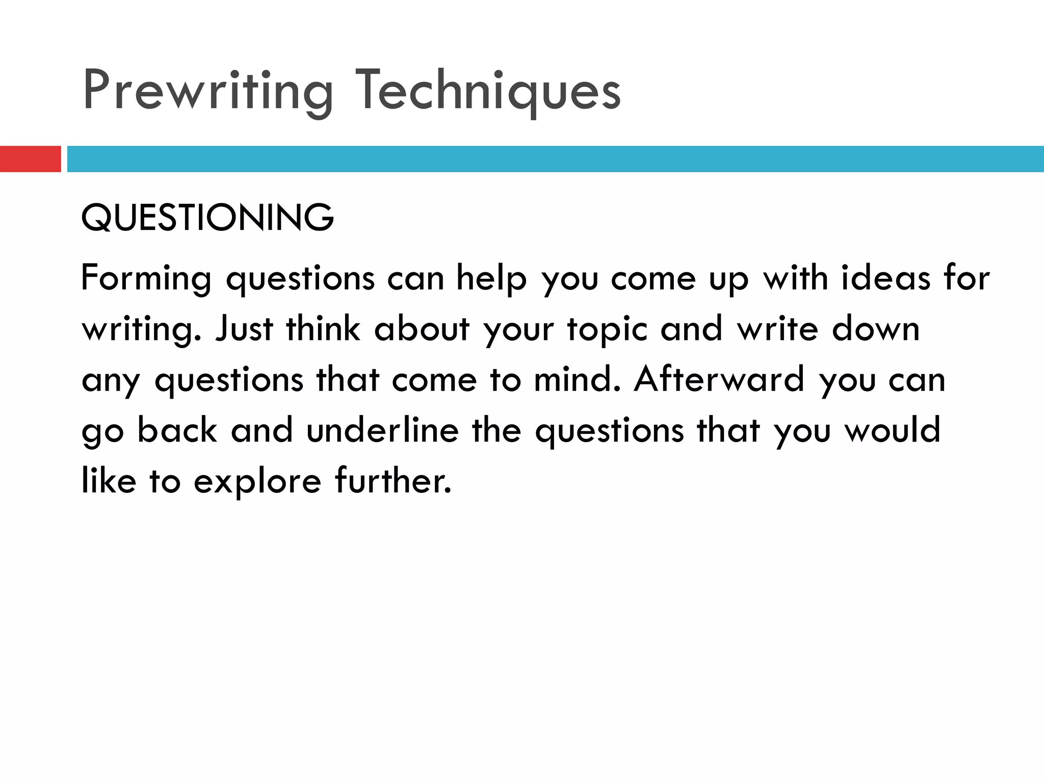 Prewriting Techniques
QUESTIONING
Forming questions can help you come up with ideas for
writing. Just think about your topic and write down
any questions that come to mind. Afterward you can
go back and underline the questions that you would
like to explore further.
 