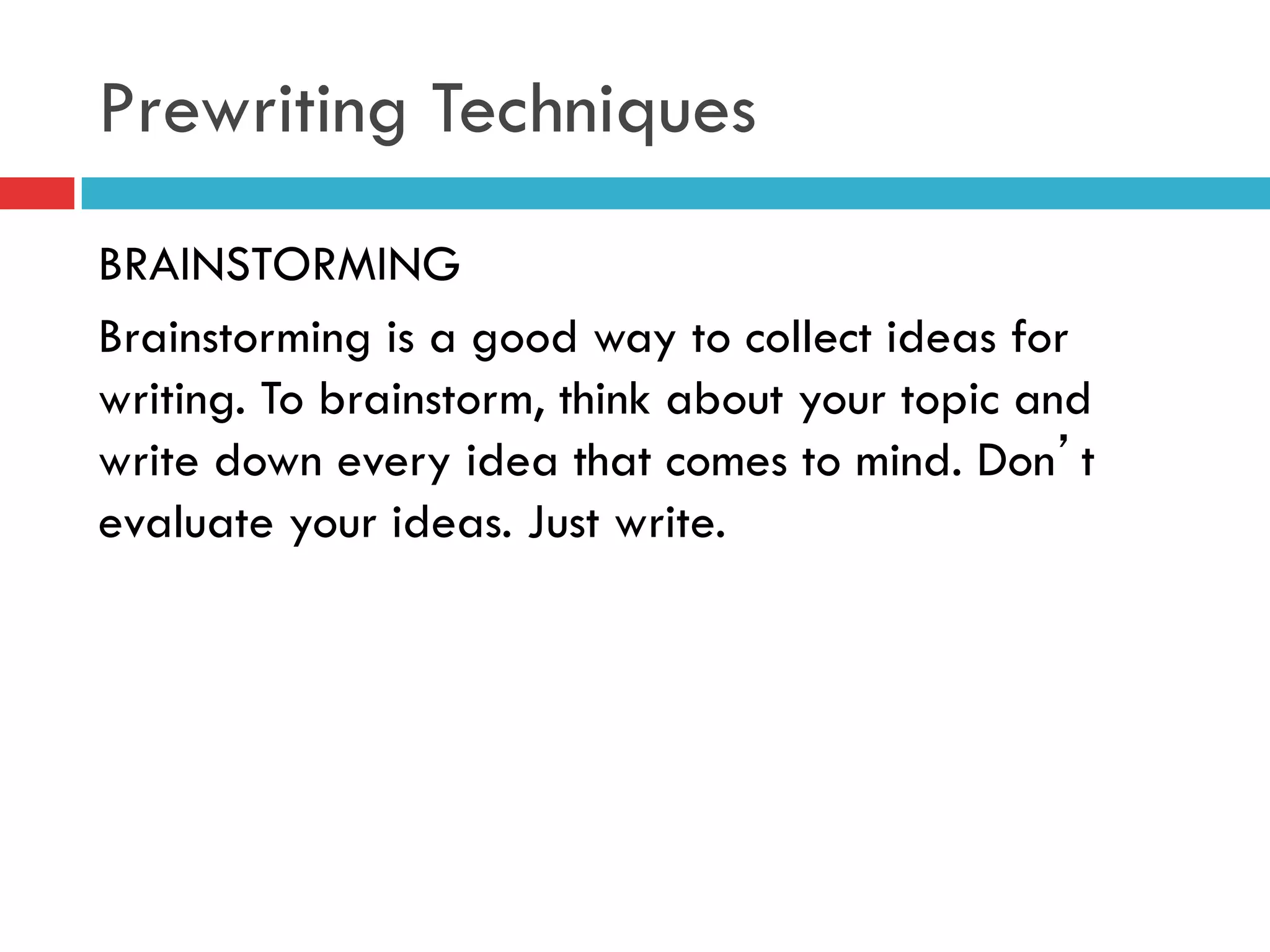 Prewriting Techniques
BRAINSTORMING
Brainstorming is a good way to collect ideas for
writing. To brainstorm, think about your topic and
write down every idea that comes to mind. Don’t
evaluate your ideas. Just write.
 