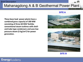 Brief Description

   Mahanagdong A & B Geothermal Power Plant
                                              SITE A


    These base load power plants have a
    combined gross capacity of 180 MW
    consisting of three 60 MW Toshiba
    conventional steam turbines with shell-
    and-tube type condensers and uses low
    pressure steam (5 kg/cm2) for power
    generation.




                                              SITE B
 
