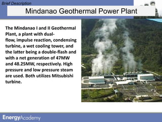 Brief Description

             Mindanao Geothermal Power Plant

  The Mindanao I and II Geothermal
  Plant, a plant with dual-
  flow, impulse reaction, condensing
  turbine, a wet cooling tower, and
  the latter being a double-flash and
  with a net generation of 47MW
  and 48.25MW, respectively. High
  pressure and low pressure steam
  are used. Both utilizes Mitsubishi
  turbine.
 