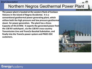 Brief Description

       Northern Negros Geothermal Power Plant
 The power plant is located at the western flank of Canlaon
 Volcano in the island of Negros Occidental. It is a
 conventional geothermal power generating plant, which
 utilizes both the high pressure and low pressure geothermal
 steam for power generation. The plant has a Gross
 Capacity of 49.33 MW. It exports the generated power from
 the 138 KV switchyard , via the 138 KV cross-country
 Transmission Line and TransCo Bacolod Substation, and
 finally into the TransCo power system and PNOC-EDC
 customers.
 