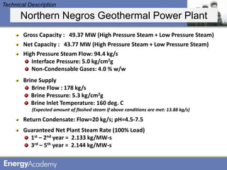 Technical Description

       Northern Negros Geothermal Power Plant
        Gross Capacity : 49.37 MW (High Pressure Steam + Low Pressure Steam)
        Net Capacity : 43.77 MW (High Pressure Steam + Low Pressure Steam)
        High Pressure Steam Flow: 94.4 kg/s
           Interface Pressure: 5.0 kg/cm2g
           Non-Condensable Gases: 4.0 % w/w
        Brine Supply
           Brine Flow : 178 kg/s
           Brine Pressure: 5.3 kg/cm2g
           Brine Inlet Temperature: 160 deg. C
           (Expected amount of flashed steam if above conditions are met: 13.88 kg/s)

        Return Condensate: Flow=20 kg/s; pH=4.5-7.5
        Guaranteed Net Plant Steam Rate (100% Load)
          1st – 2nd year = 2.133 kg/MW-s
          3rd – 5th year = 2.144 kg/MW-s
 