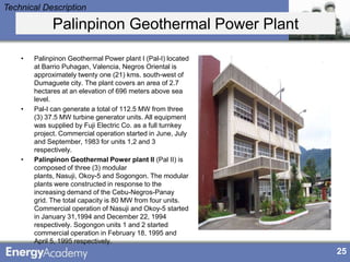 Technical Description

              Palinpinon Geothermal Power Plant

    •   Palinpinon Geothermal Power plant I (Pal-I) located
        at Barrio Puhagan, Valencia, Negros Oriental is
        approximately twenty one (21) kms. south-west of
        Dumaguete city. The plant covers an area of 2.7
        hectares at an elevation of 696 meters above sea
        level.
    •   Pal-I can generate a total of 112.5 MW from three
        (3) 37.5 MW turbine generator units. All equipment
        was supplied by Fuji Electric Co. as a full turnkey
        project. Commercial operation started in June, July
        and September, 1983 for units 1,2 and 3
        respectively.
    •   Palinpinon Geothermal Power plant II (Pal II) is
        composed of three (3) modular
        plants, Nasuji, Okoy-5 and Sogongon. The modular
        plants were constructed in response to the
        increasing demand of the Cebu-Negros-Panay
        grid. The total capacity is 80 MW from four units.
        Commercial operation of Nasuji and Okoy-5 started
        in January 31,1994 and December 22, 1994
        respectively. Sogongon units 1 and 2 started
        commercial operation in February 18, 1995 and
        April 5, 1995 respectively.
                                                              25
 