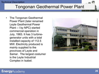 Technical Description

            Tongonan Geothermal Power Plant

    • The Tongonan Geothermal
      Power Plant (later renamed
      Leyte Geothermal Power
      Plant – I by NPC) started
      commercial operation in
      July, 1983. It has 3 turbine-
      generator units with a total
      installed capacity of 112.5
      MW. Electricity produced is
      mainly supplied to the
      provinces of Leyte and
      Samar. The largest costumer
      is the Leyte Industrial
      Complex in Isabel.


                                              26
 