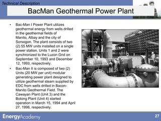 Technical Description

               BacMan Geothermal Power Plant
    •   Bac-Man I Power Plant utilizes
        geothermal energy from wells drilled
        in the geothermal fields of
        Manito, Albay and the city of
        Sorsogon. The plant consists of two
        (2) 55 MW units installed on a single
        power station. Units 1 and 2 were
        synchronized to the Luzon Grid on
        September 10, 1993 and December
        12, 1993, respectively.
    •   Bac-Man II is composed of two (2)
        Units (20 MW per unit) modular
        generating power plant designed to
        utilize geothermal steam supplied by
        EDC from wells drilled in Bacon-
        Manito Geothermal Field. The
        Cawayan Plant (Unit 3) and the
        Botong Plant (Unit 4) started
        operation in March 15, 1994 and April
        27, 1998, respectively.

                                                27
 