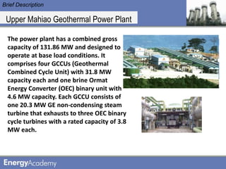 Brief Description

 Upper Mahiao Geothermal Power Plant

  The power plant has a combined gross
  capacity of 131.86 MW and designed to
  operate at base load conditions. It
  comprises four GCCUs (Geothermal
  Combined Cycle Unit) with 31.8 MW
  capacity each and one brine Ormat
  Energy Converter (OEC) binary unit with
  4.6 MW capacity. Each GCCU consists of
  one 20.3 MW GE non-condensing steam
  turbine that exhausts to three OEC binary
  cycle turbines with a rated capacity of 3.8
  MW each.
 