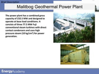 Brief Description

              Malitbog Geothermal Power Plant
    The power plant has a combined gross
    capacity of 232.5 MW and designed to
    operate at base load conditions. It
    consists of three 77.5 MW Fuji
    conventional steam turbines with direct
    contact condensers and uses high
    pressure steam (10 kg/cm2) for power
    generation.
 