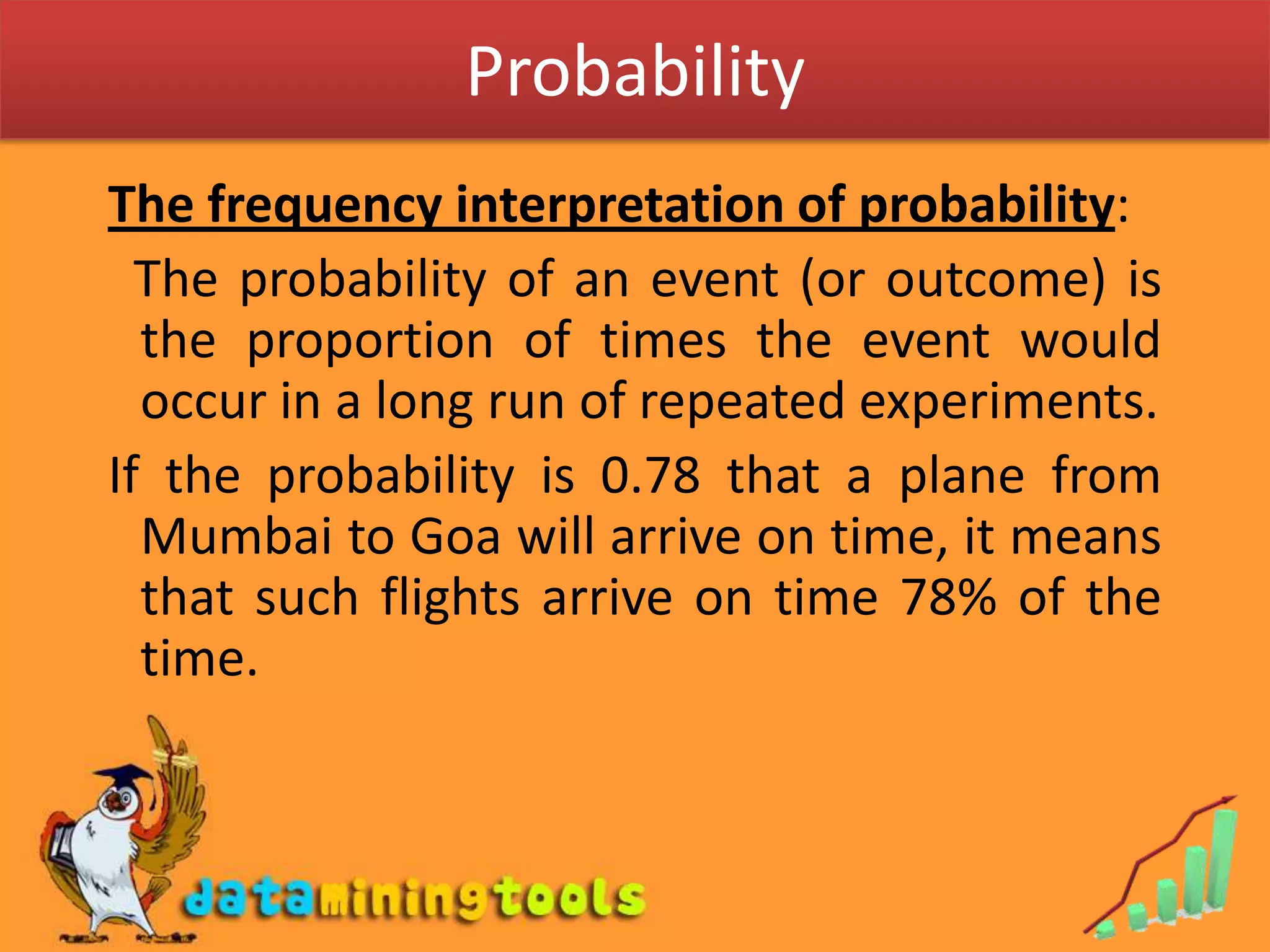 ProbabilityThe frequency interpretation of probability:  The probability of an event (or outcome) is the proportion of times the event would occur in a long run of repeated experiments.If the probability is 0.78 that a plane from Mumbai to Goa will arrive on time, it means that such flights arrive on time 78% of the time. 