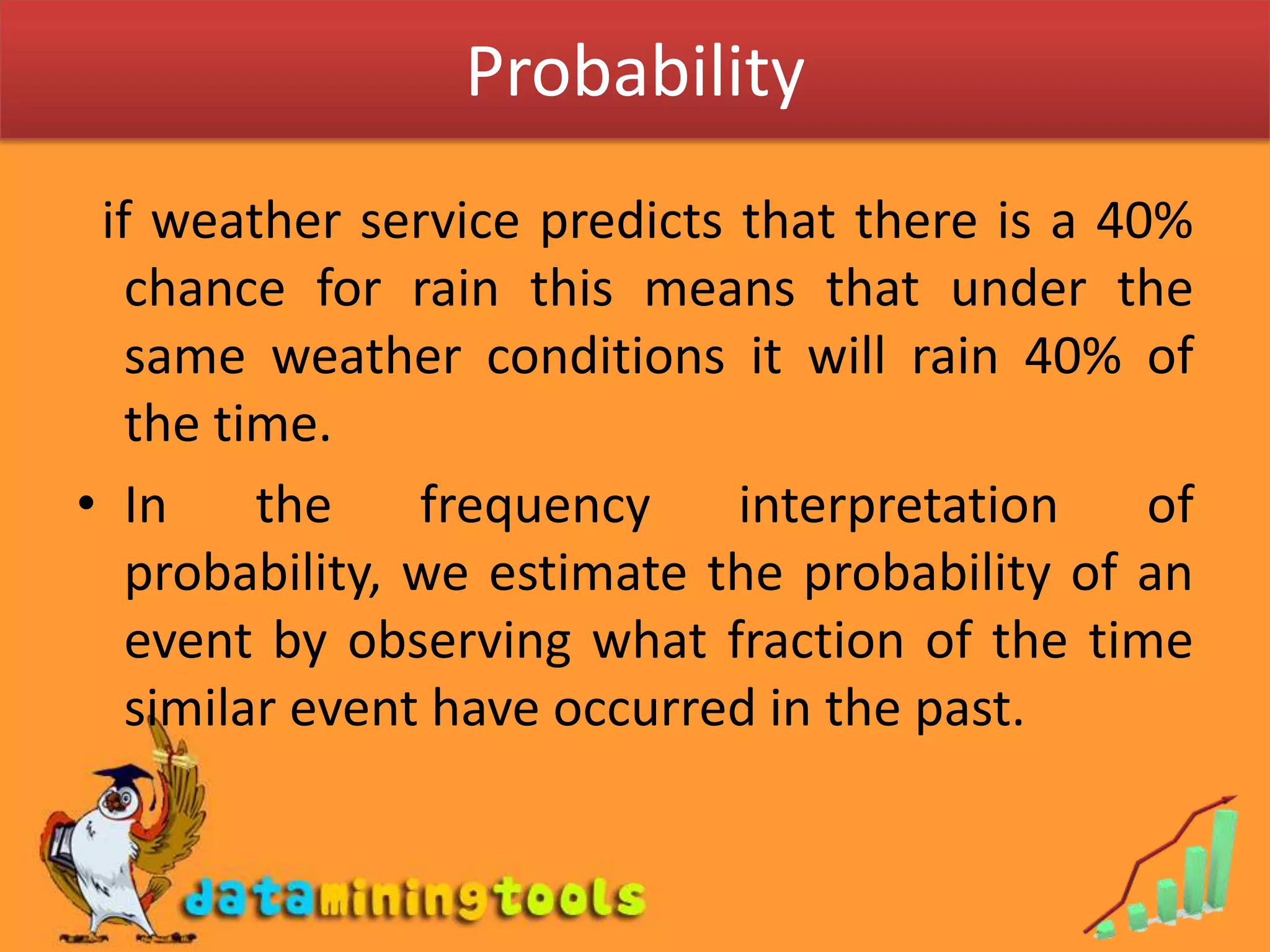 Probability  if weather service predicts that there is a 40% chance for rain this means that under the same weather conditions it will rain 40% of the time.In the frequency interpretation of probability, we estimate the probability of an event by observing what fraction of the time similar event have occurred in the past.