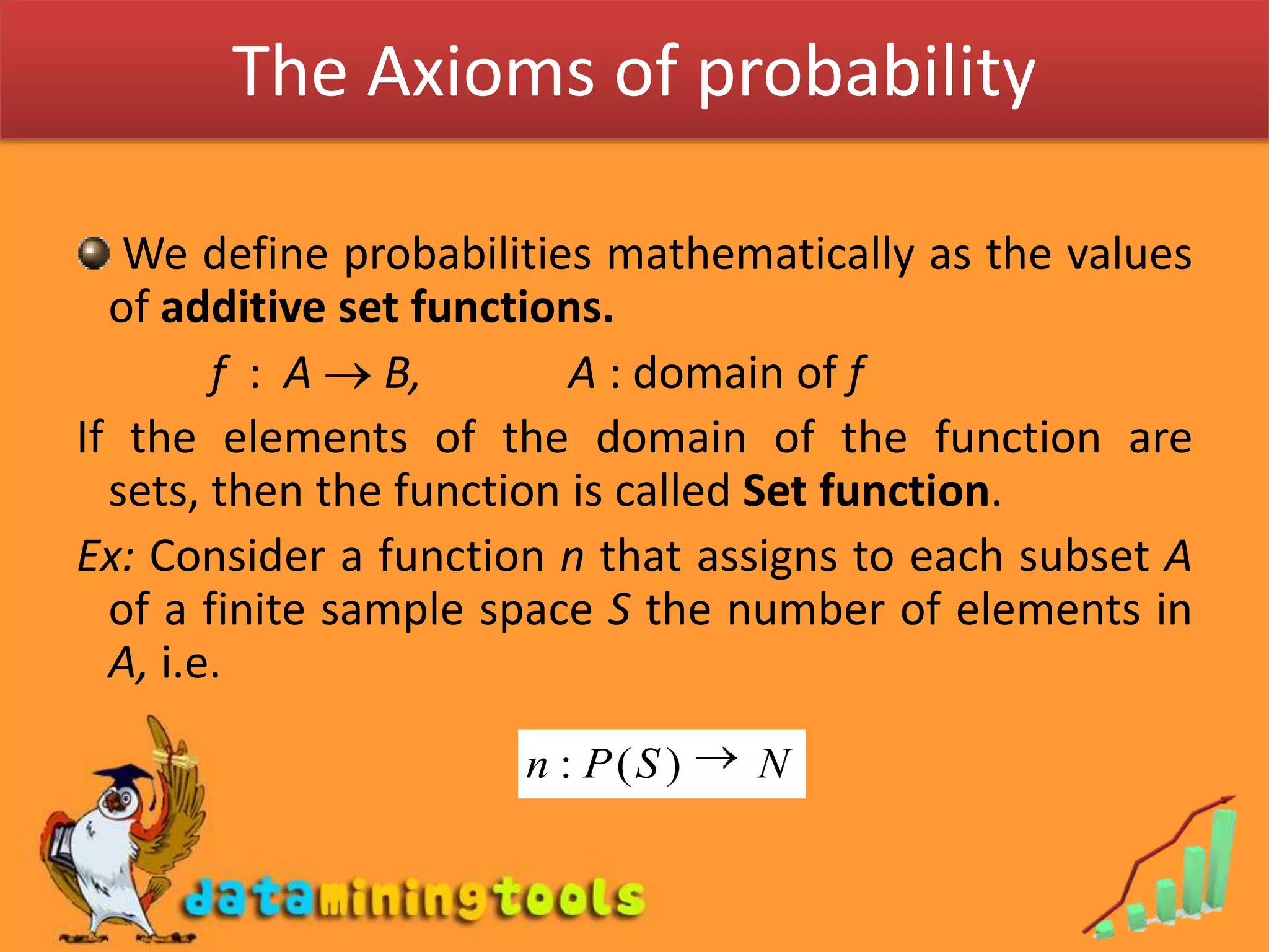 The Axioms of probability We define probabilities mathematically as the values of additive set functions.            f  :  A  B,             A : domain of fIf the elements of the domain of the function are sets, then the function is called Set function.Ex: Consider a function n that assigns to each subset A of a finite sample space S the number of elements in A, i.e.