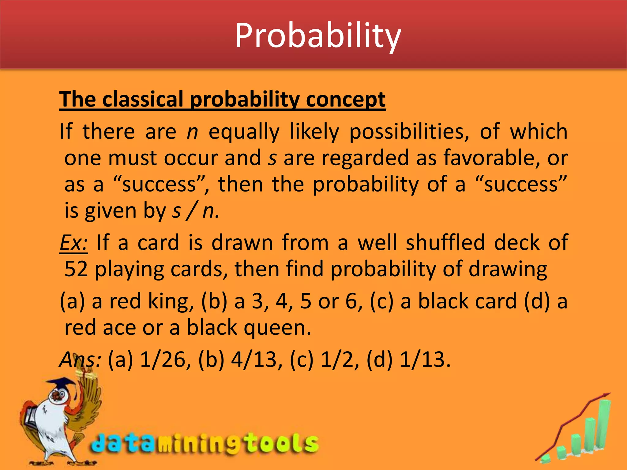  ProbabilityThe classical probability concept  If there are n equally likely possibilities, of which one must occur and s are regarded as favorable, or as a “success”, then the probability of a “success” is given by s / n. Ex: If a card is drawn from a well shuffled deck of 52 playing cards, then find probability of drawing  (a) a red king, (b) a 3, 4, 5 or 6, (c) a black card (d) a red ace or a black queen.Ans: (a) 1/26, (b) 4/13, (c) 1/2, (d) 1/13.