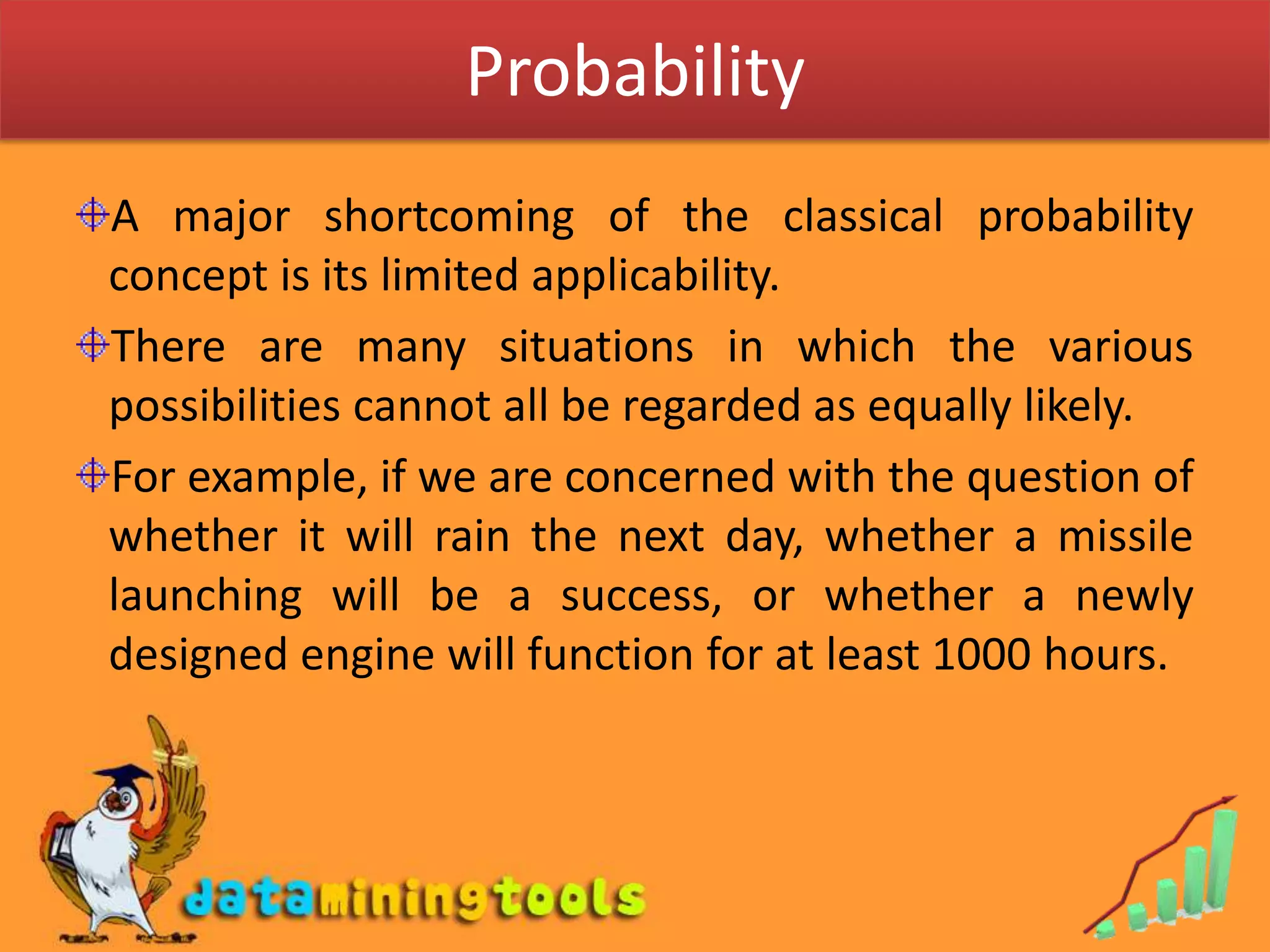 ProbabilityA major shortcomingof the classical probability concept is its limited applicability.There are many situations in which the various possibilities cannot all be regarded as equally likely.For example, if we are concernedwith the question of whether it will rain the next day, whether a missile launching will be a success, or whether a newly designed engine will function for at least 1000 hours. 