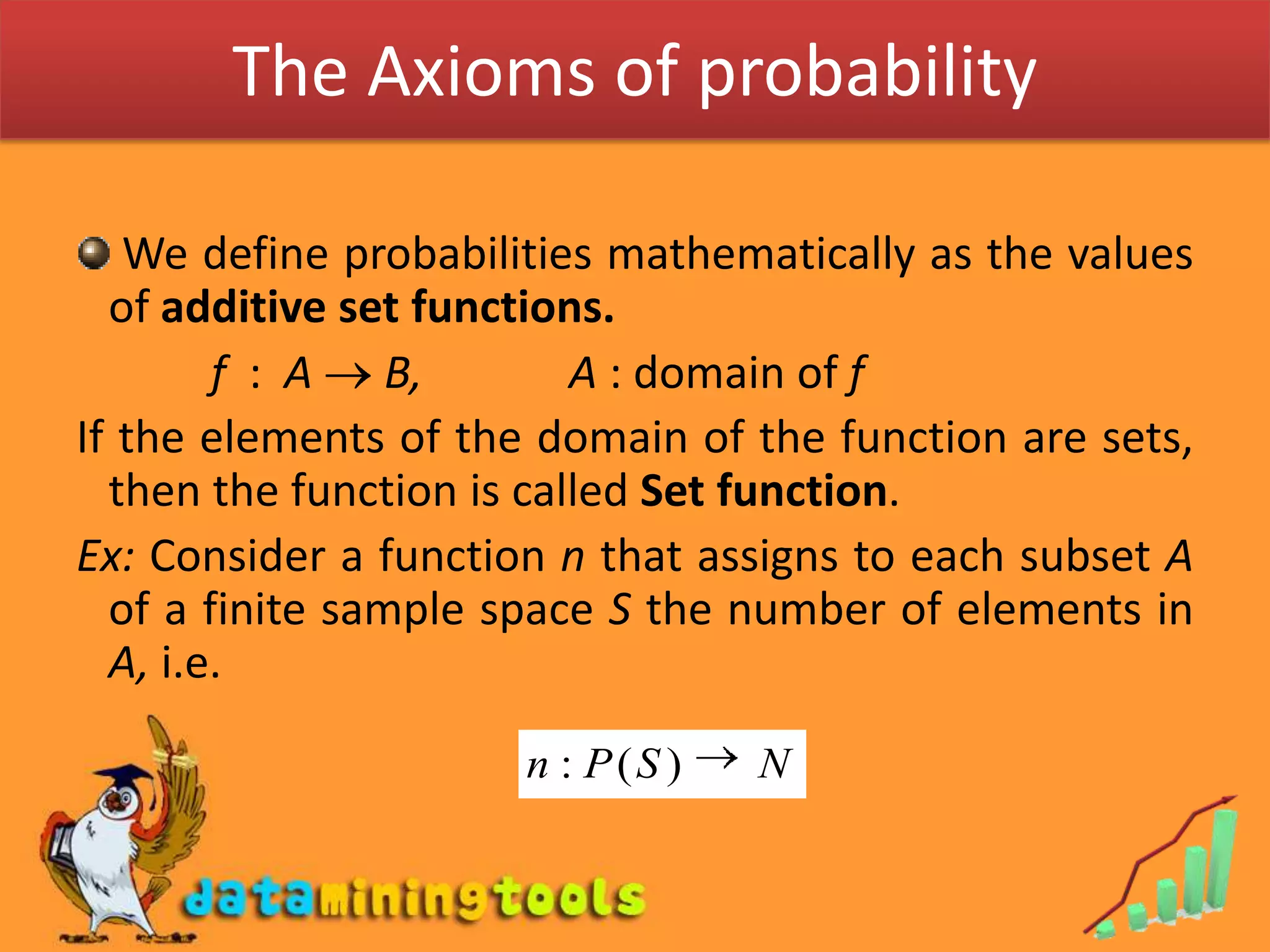 The Axioms of probability We define probabilities mathematically as the values of additive set functions.            f  :  A  B,             A : domain of fIf the elements of the domain of the function are sets, then the function is called Set function.Ex: Consider a function n that assigns to each subset A of a finite sample space S the number of elements in A, i.e.