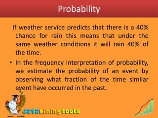 Probability  if weather service predicts that there is a 40% chance for rain this means that under the same weather conditions it will rain 40% of the time.In the frequency interpretation of probability, we estimate the probability of an event by observing what fraction of the time similar event have occurred in the past.