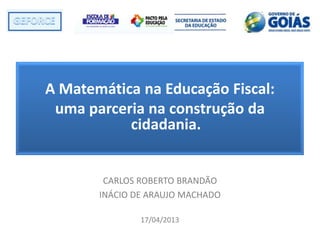 A Matemática na Educação Fiscal:
uma parceria na construção da
cidadania.
CARLOS ROBERTO BRANDÃO
INÁCIO DE ARAUJO MACHADO
17/04/2013
 