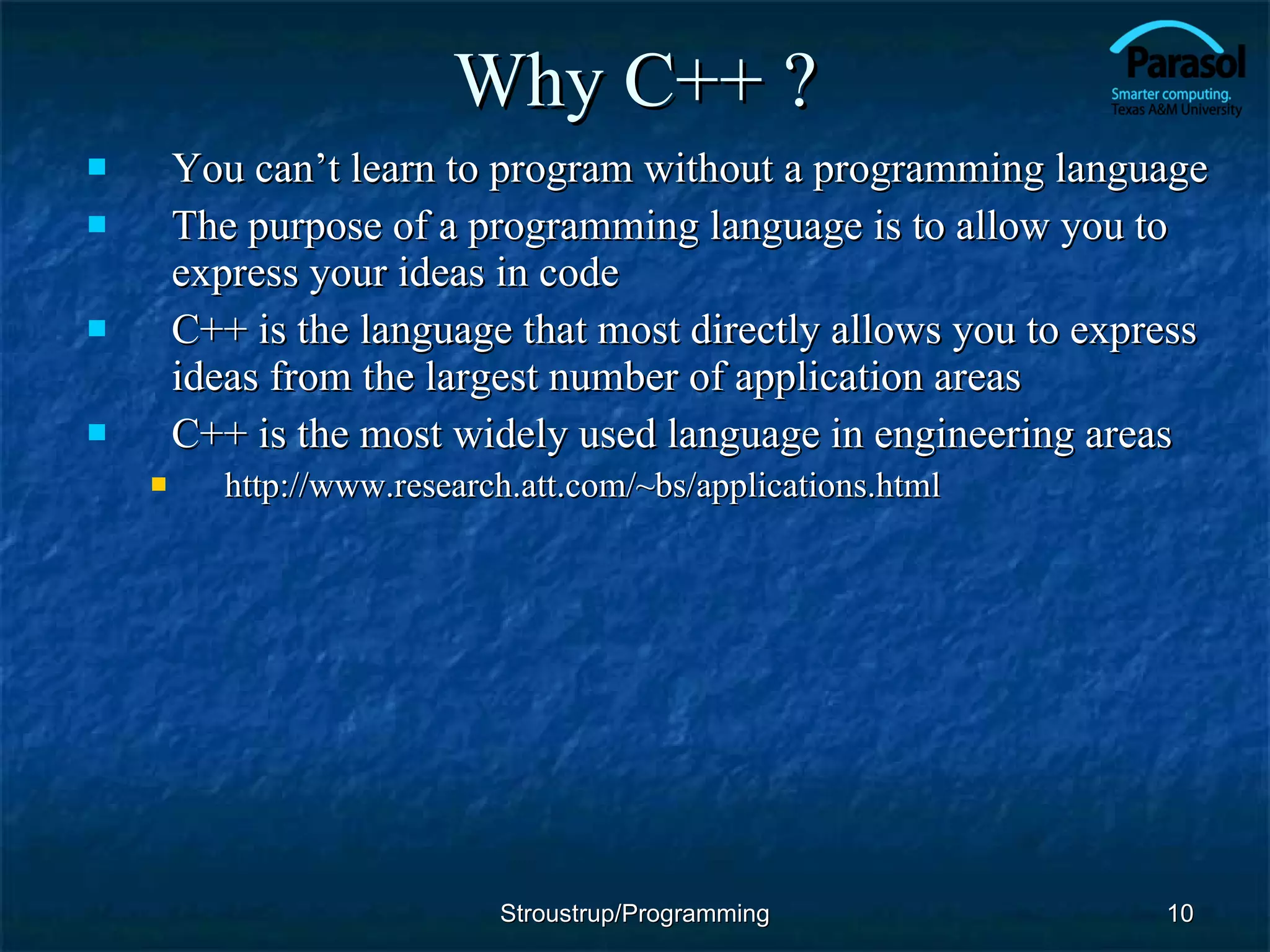 Why C++ ? You can’t learn to program without a programming language  The purpose of a programming language is to allow you to express your ideas in code C++ is the language that most directly allows you to express ideas from the largest number of application areas  C++ is the most widely used language in engineering areas http://www.research.att.com/~bs/applications.html Stroustrup/Programming 