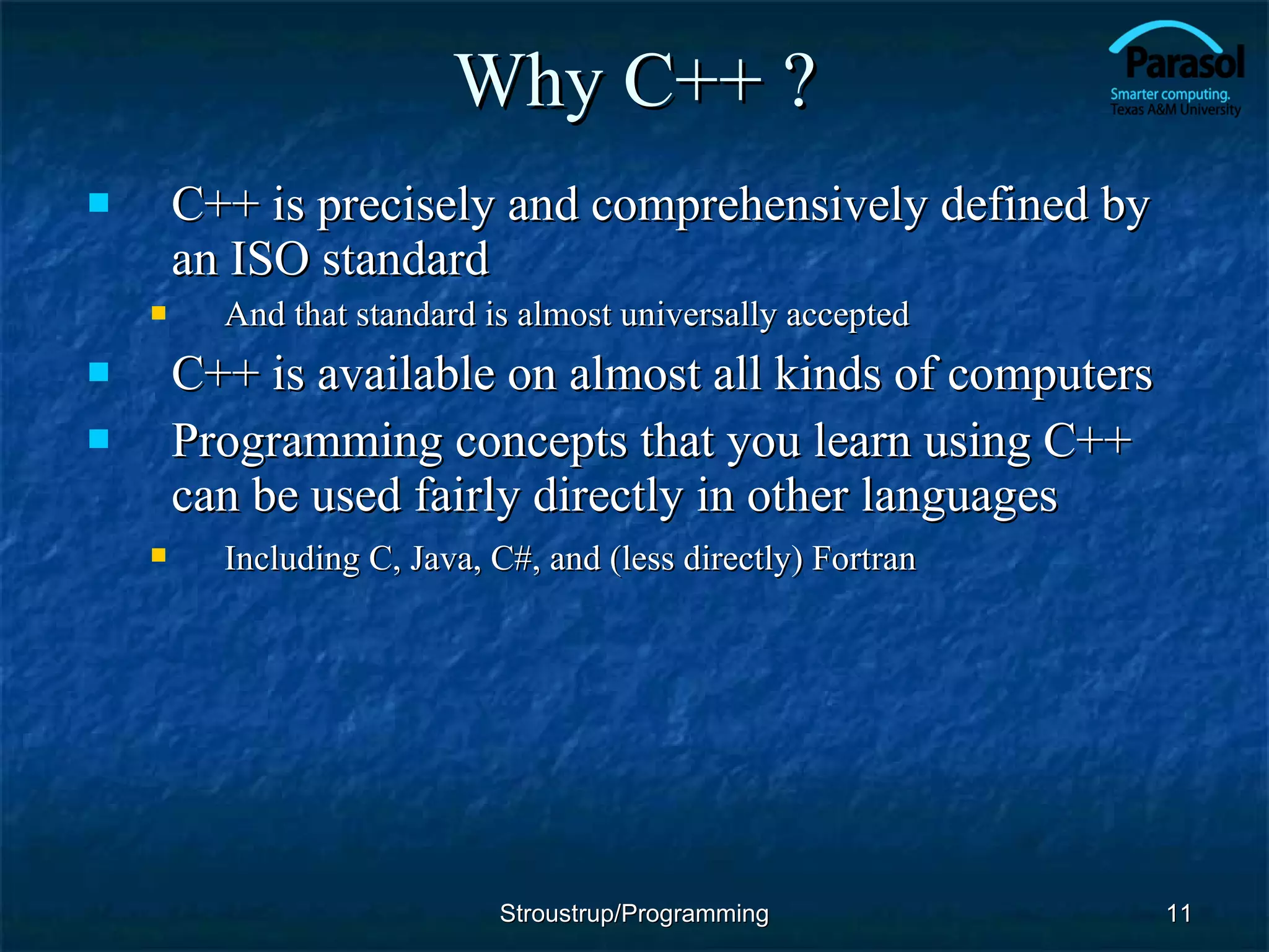 Why C++ ? C++ is precisely and comprehensively defined by an ISO standard And that standard is almost universally accepted C++ is available on almost all kinds of computers  Programming concepts that you learn using C++ can be used fairly directly in other languages Including C, Java, C#, and (less directly) Fortran   Stroustrup/Programming 