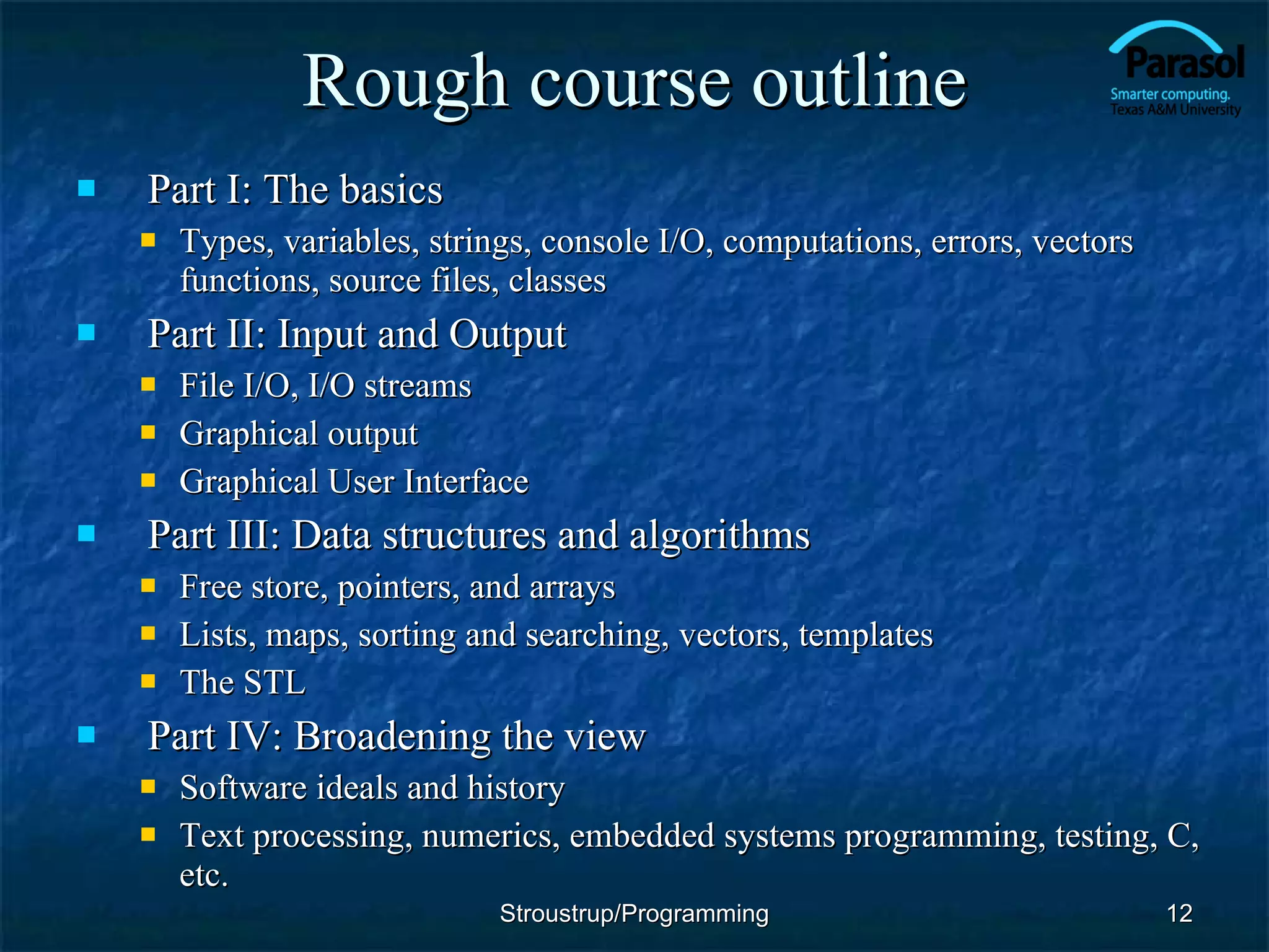 Rough course outline Part I: The basics Types, variables, strings, console I/O, computations, errors, vectors functions, source files, classes Part II: Input and Output File I/O, I/O streams Graphical output Graphical User Interface Part III: Data structures and algorithms Free store, pointers, and arrays Lists, maps, sorting and searching, vectors, templates The STL Part IV: Broadening the view Software ideals and history Text processing, numerics, embedded systems programming, testing, C, etc. Stroustrup/Programming 