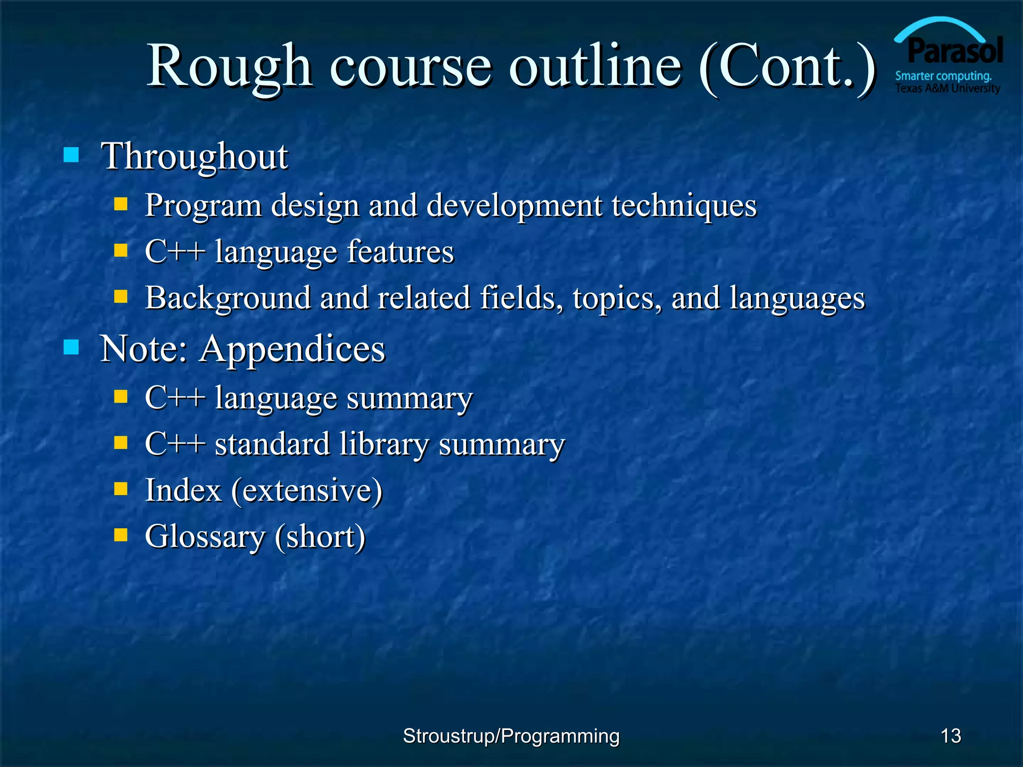 Rough course outline (Cont.) Throughout Program design and development techniques C++ language features Background and related fields, topics, and languages Note: Appendices C++ language summary C++ standard library summary Index (extensive) Glossary (short) Stroustrup/Programming 