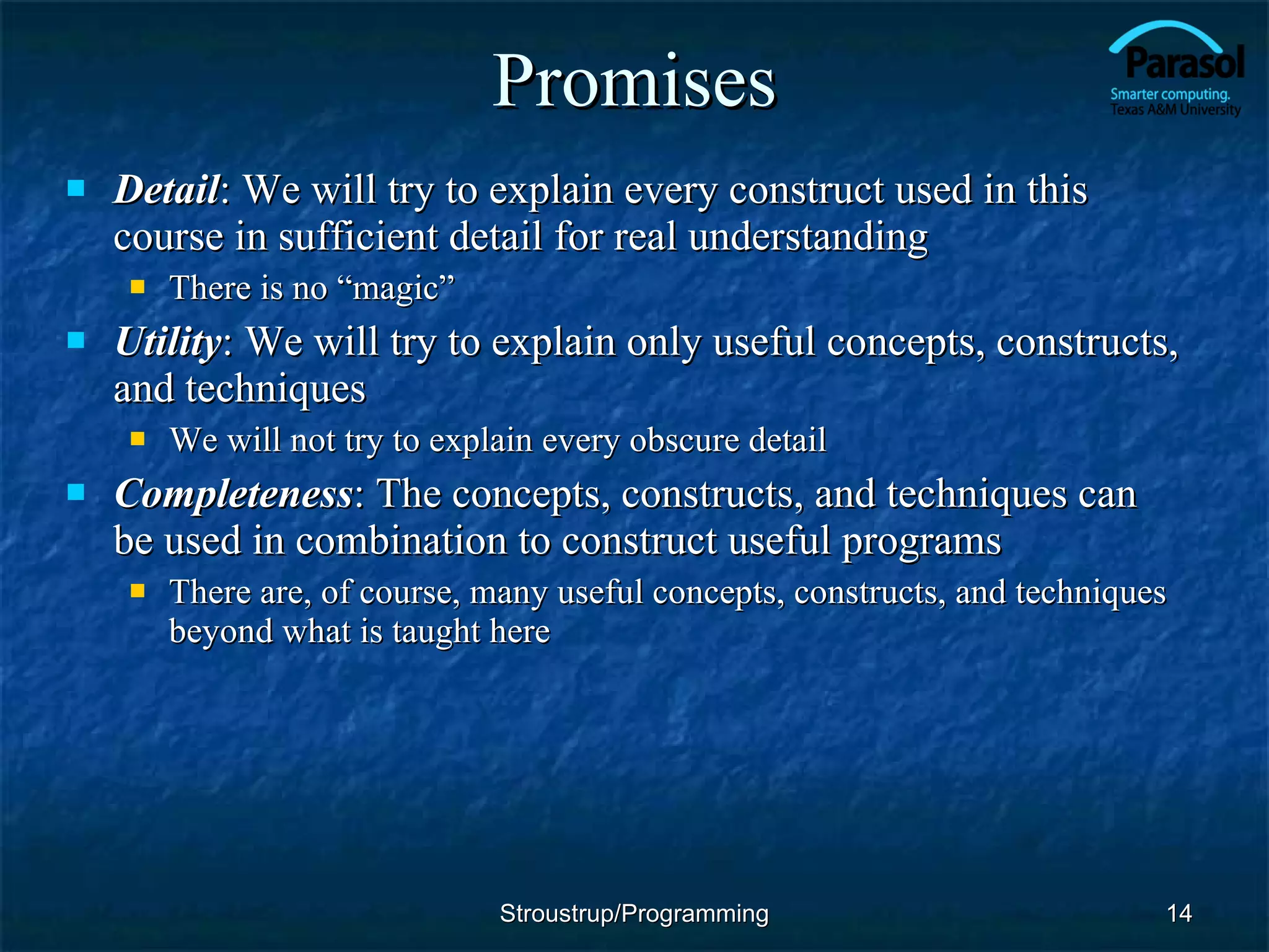 Promises Detail : We will try to explain every construct used in this course in sufficient detail for real understanding There is no “magic” Utility : We will try to explain only useful concepts, constructs, and techniques We will not try to explain every obscure detail Completeness : The concepts, constructs, and techniques can be used in combination to construct useful programs There are, of course, many useful concepts, constructs, and techniques beyond what is taught here Stroustrup/Programming 