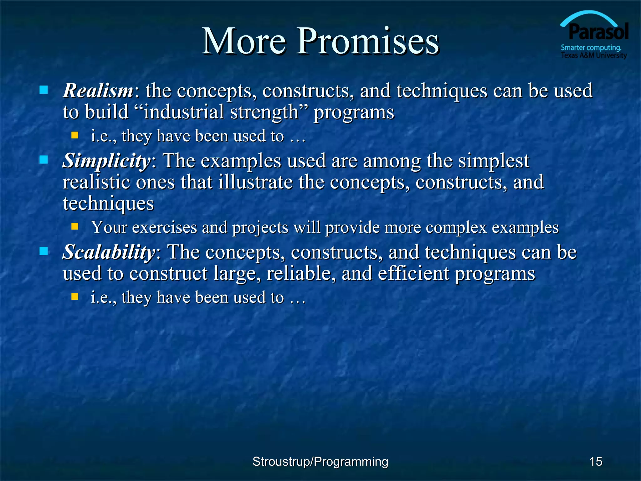 More Promises Realism : the concepts, constructs, and techniques can be used to build “industrial strength” programs i.e., they have been used to … Simplicity : The examples used are among the simplest realistic ones that illustrate the concepts, constructs, and techniques Your exercises and projects will provide more complex examples Scalability : The concepts, constructs, and techniques can be used to construct large, reliable, and efficient programs i.e., they have been used to … Stroustrup/Programming 