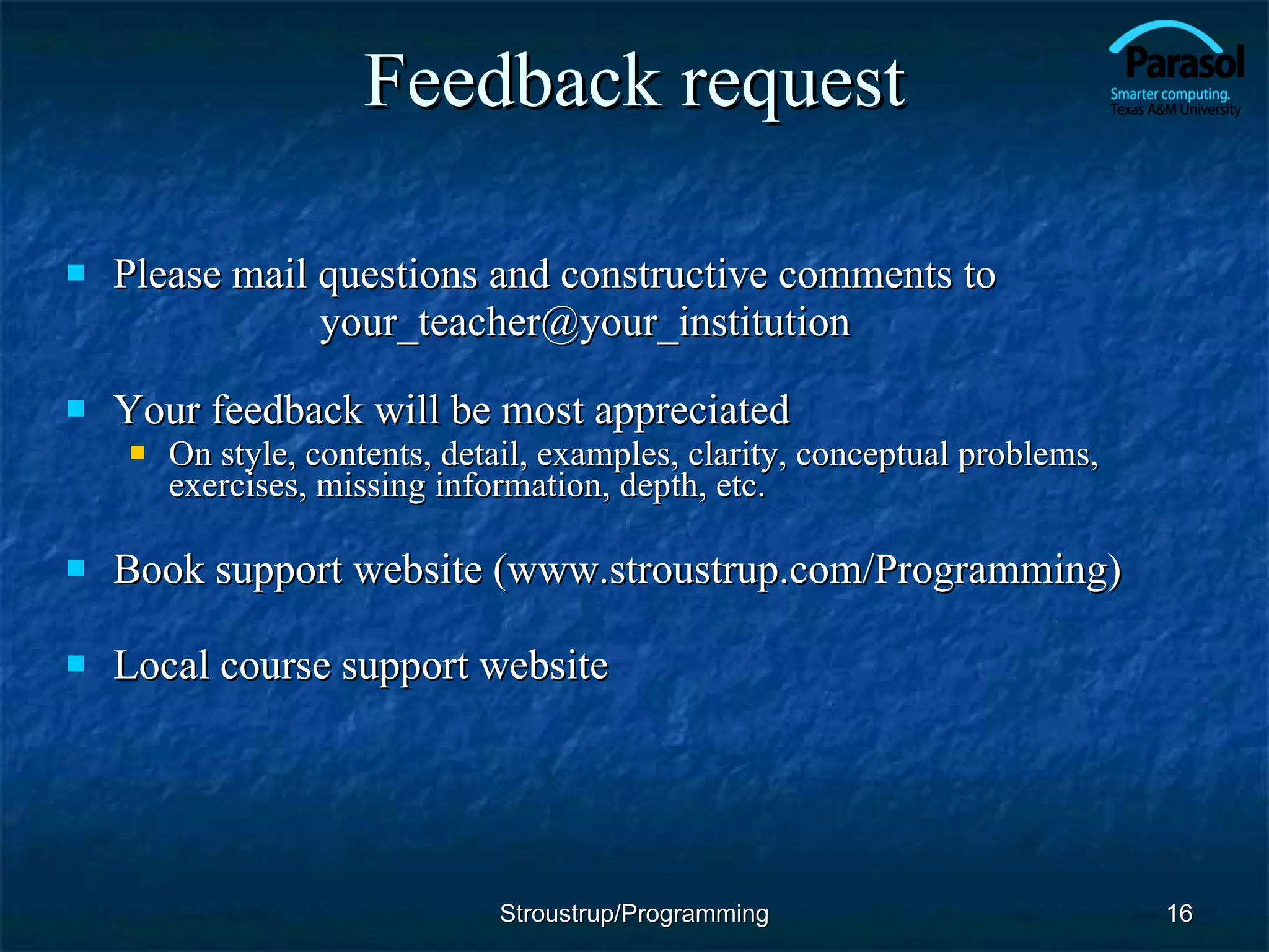 Feedback request Please mail questions and constructive comments to [email_address] Your feedback will be most appreciated On style, contents, detail, examples, clarity, conceptual problems, exercises, missing information, depth, etc. Book support website (www.stroustrup.com/Programming) Local course support website Stroustrup/Programming 