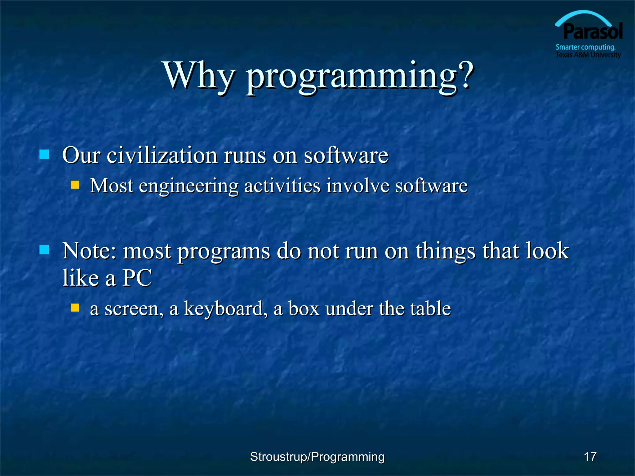 Why programming? Our civilization runs on software Most engineering activities involve software Note: most programs do not run on things that look like a PC a screen, a keyboard, a box under the table Stroustrup/Programming 