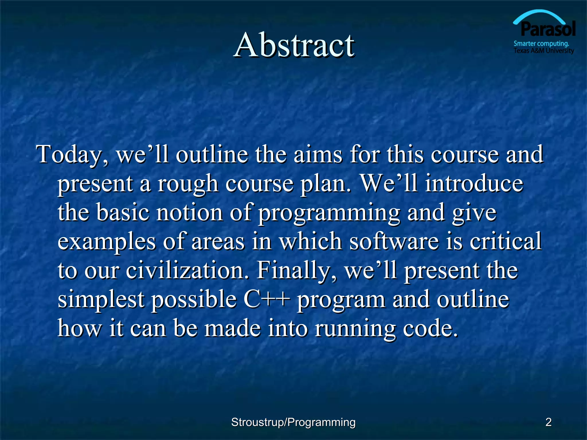 Abstract Today, we’ll outline the aims for this course and present a rough course plan. We’ll introduce the basic notion of programming and give examples of areas in which software is critical to our civilization. Finally, we’ll present the simplest possible C++ program and outline how it can be made into running code. Stroustrup/Programming 