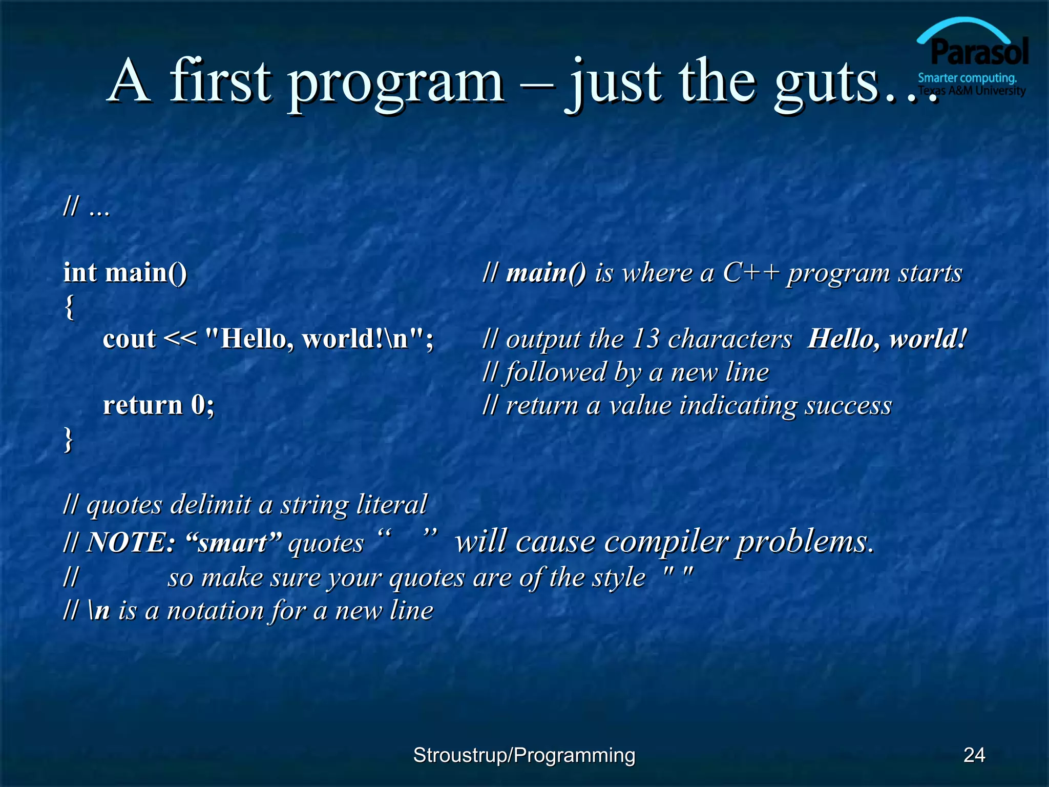 A first program – just the guts… //  … int main() //  main()  is where a C++ program starts { cout << &quot;Hello, world!\n&quot;; //  output the 13 characters  Hello, world! //  followed by a new line return 0; //  return a value indicating success } //  quotes delimit a string literal //  NOTE: “smart”  quotes  “  ”  will cause compiler problems. //  so make sure your quotes are of the style  &quot; &quot; //  \n  is a notation for a new line Stroustrup/Programming 