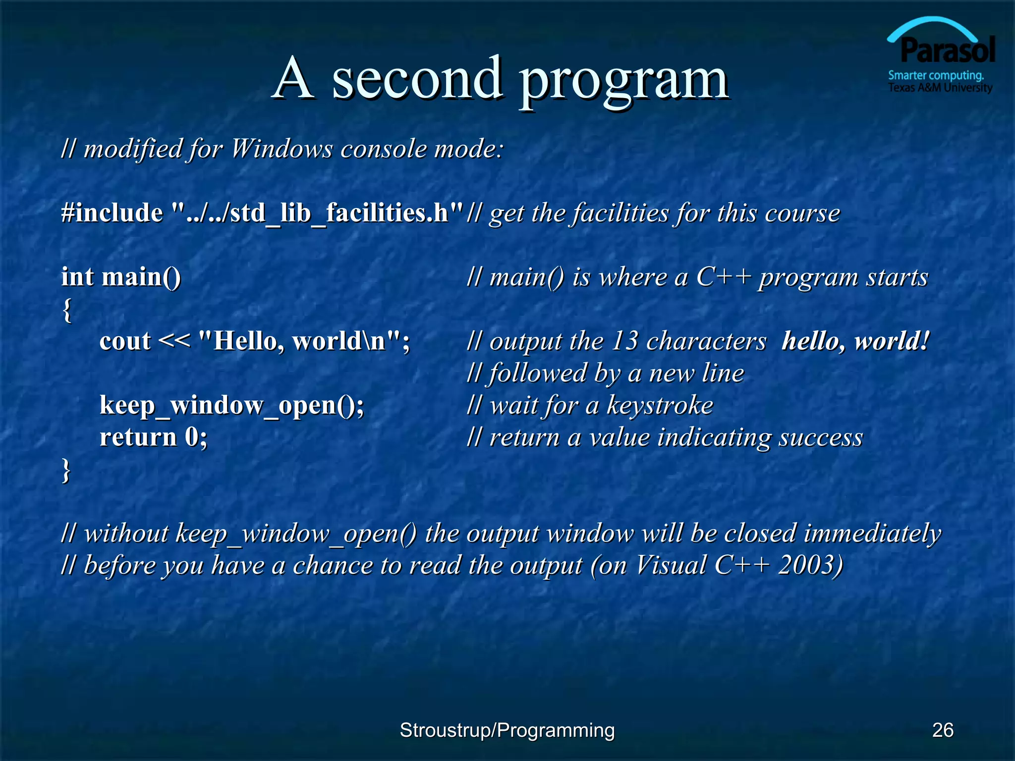 A second program  //   modified for Windows console mode: #include &quot;../../std_lib_facilities.h&quot; //  get the facilities for this course int main() //   main() is where a C++ program starts { cout << &quot;Hello, world\n&quot;; //  output the 13 characters  hello, world! //   followed by a new line keep_window_open(); //  wait for a keystroke return 0; //  return a value indicating success } //   without keep_window_open() the output window will be closed immediately  //   before you have a chance to read the output (on Visual C++ 2003) Stroustrup/Programming 