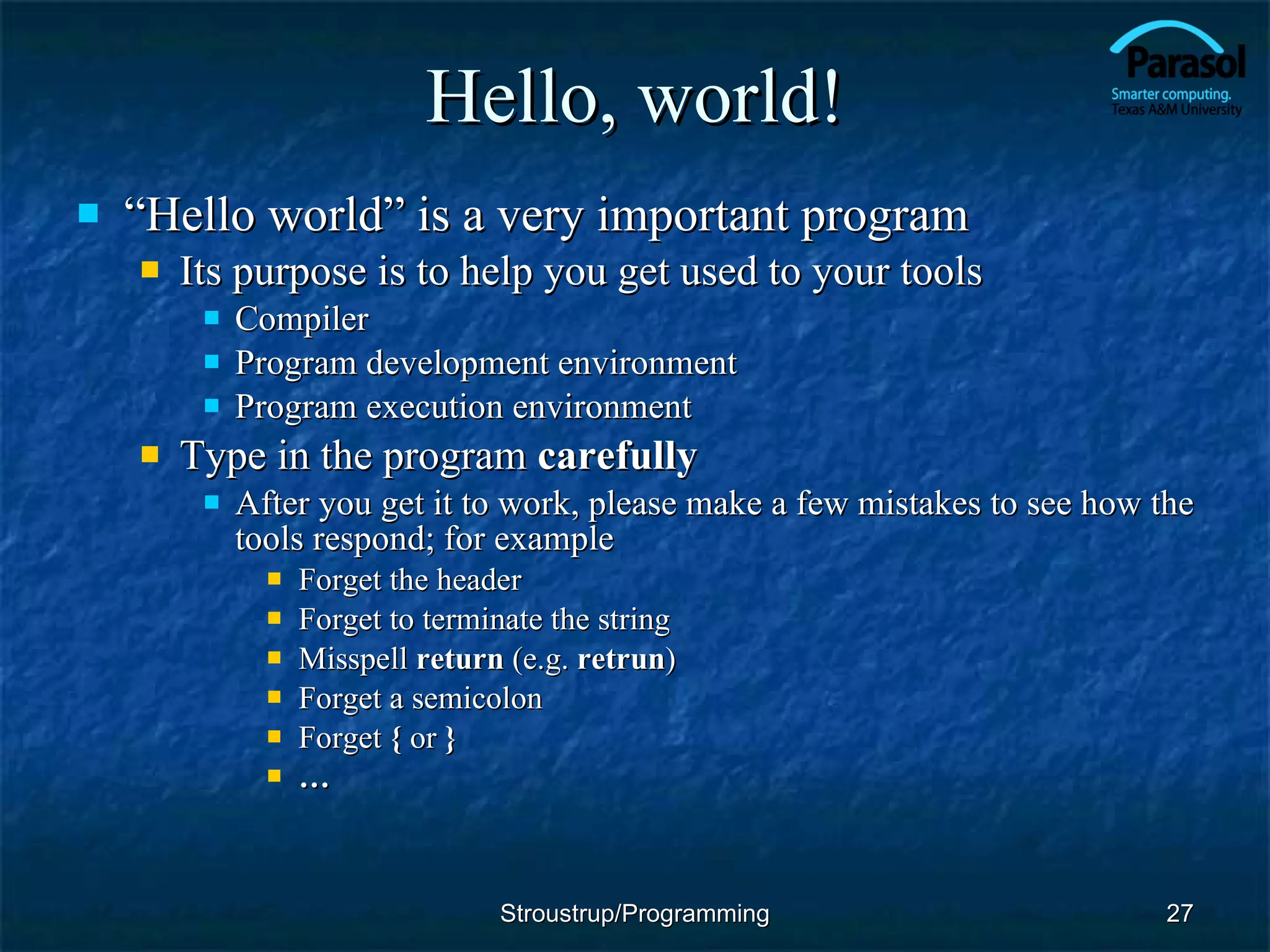 Hello, world! “ Hello world” is a very important program Its purpose is to help you get used to your tools Compiler Program development environment Program execution environment Type in the program  carefully After you get it to work, please make a few mistakes to see how the tools respond; for example Forget the header Forget to terminate the string Misspell  return  (e.g.  retrun ) Forget a semicolon Forget  {  or  } … Stroustrup/Programming 