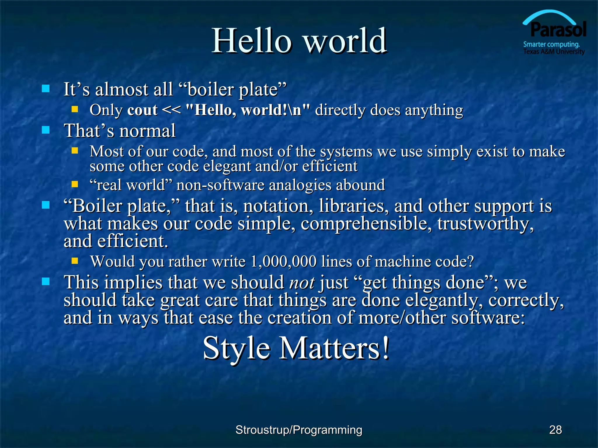 Hello world It’s almost all “boiler plate” Only  cout << &quot;Hello, world!\n&quot;  directly does anything That’s normal Most of our code, and most of the systems we use simply exist to make some other code elegant and/or efficient “ real world” non-software analogies abound “ Boiler plate,” that is, notation, libraries, and other support is what makes our code simple, comprehensible, trustworthy, and efficient. Would you rather write 1,000,000 lines of machine code? This implies that we should  not  just “get things done”; we should take great care that things are done elegantly, correctly, and in ways that ease the creation of more/other software:   Style Matters! Stroustrup/Programming 
