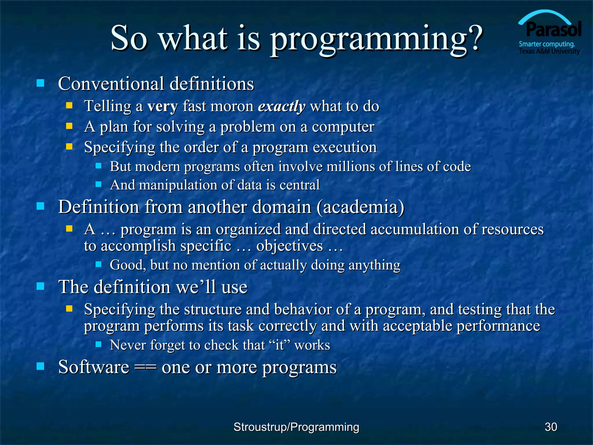So what is programming? Conventional definitions Telling a  very  fast moron  exactly  what to do A plan for solving a problem on a computer Specifying the order of a program execution But modern programs often involve millions of lines of code And manipulation of data is central Definition from another domain (academia) A … program is an organized and directed accumulation of resources to accomplish specific … objectives … Good, but no mention of actually doing anything The definition we’ll use Specifying the structure and behavior of a program, and testing that the program performs its task correctly and with acceptable performance Never forget to check that “it” works Software == one or more programs Stroustrup/Programming 