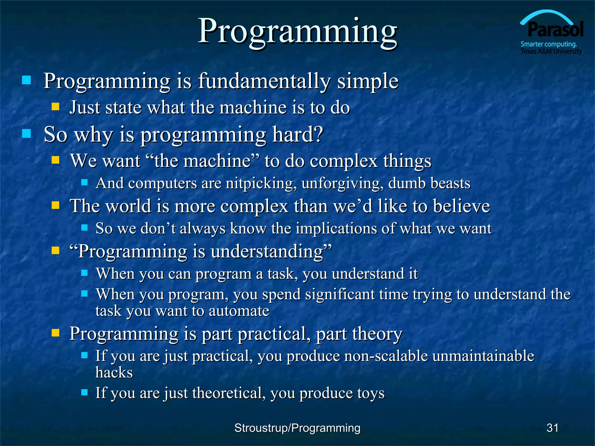 Programming Programming is fundamentally simple Just state what the machine is to do So why is programming hard? We want “the machine” to do complex things And computers are nitpicking, unforgiving, dumb beasts The world is more complex than we’d like to believe So we don’t always know the implications of what we want “ Programming is understanding” When you can program a task, you understand it When you program, you spend significant time trying to understand the task you want to automate Programming is part practical, part theory If you are just practical, you produce non-scalable unmaintainable hacks If you are just theoretical, you produce toys Stroustrup/Programming 