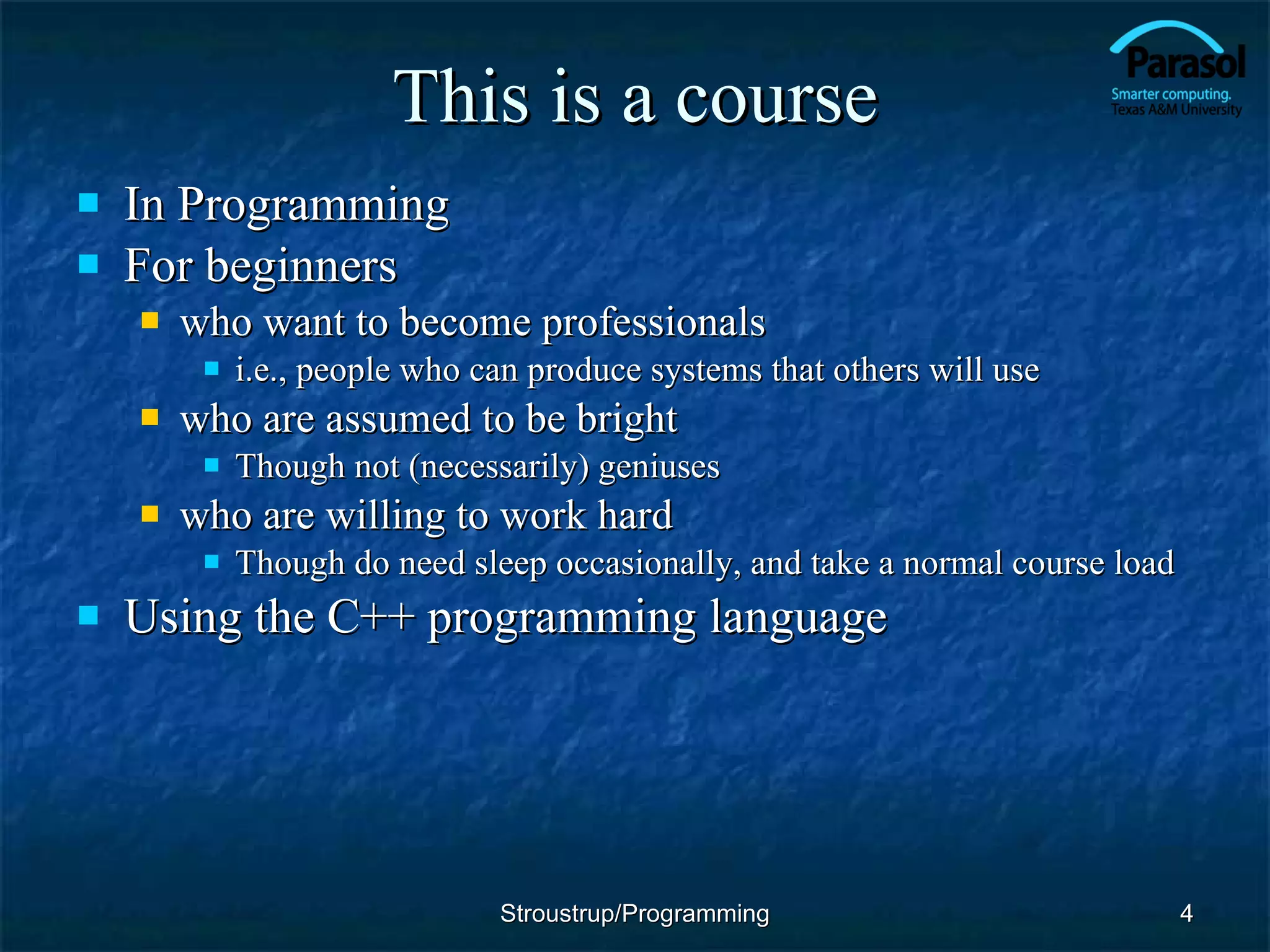 This is a course In Programming For beginners who want to become professionals i.e., people who can produce systems that others will use who are assumed to be bright Though not (necessarily) geniuses who are willing to work hard Though do need sleep occasionally, and take a normal course load Using the C++ programming language Stroustrup/Programming 