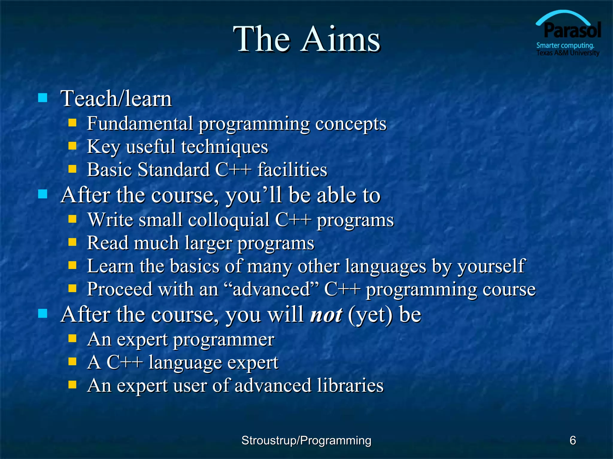 The Aims Teach/learn Fundamental programming concepts Key useful techniques Basic Standard C++ facilities After the course, you’ll be able to Write small colloquial C++ programs Read much larger programs Learn the basics of many other languages by yourself Proceed with an “advanced” C++ programming course After the course, you will  not  (yet) be An expert programmer A C++ language expert An expert user of advanced libraries Stroustrup/Programming 