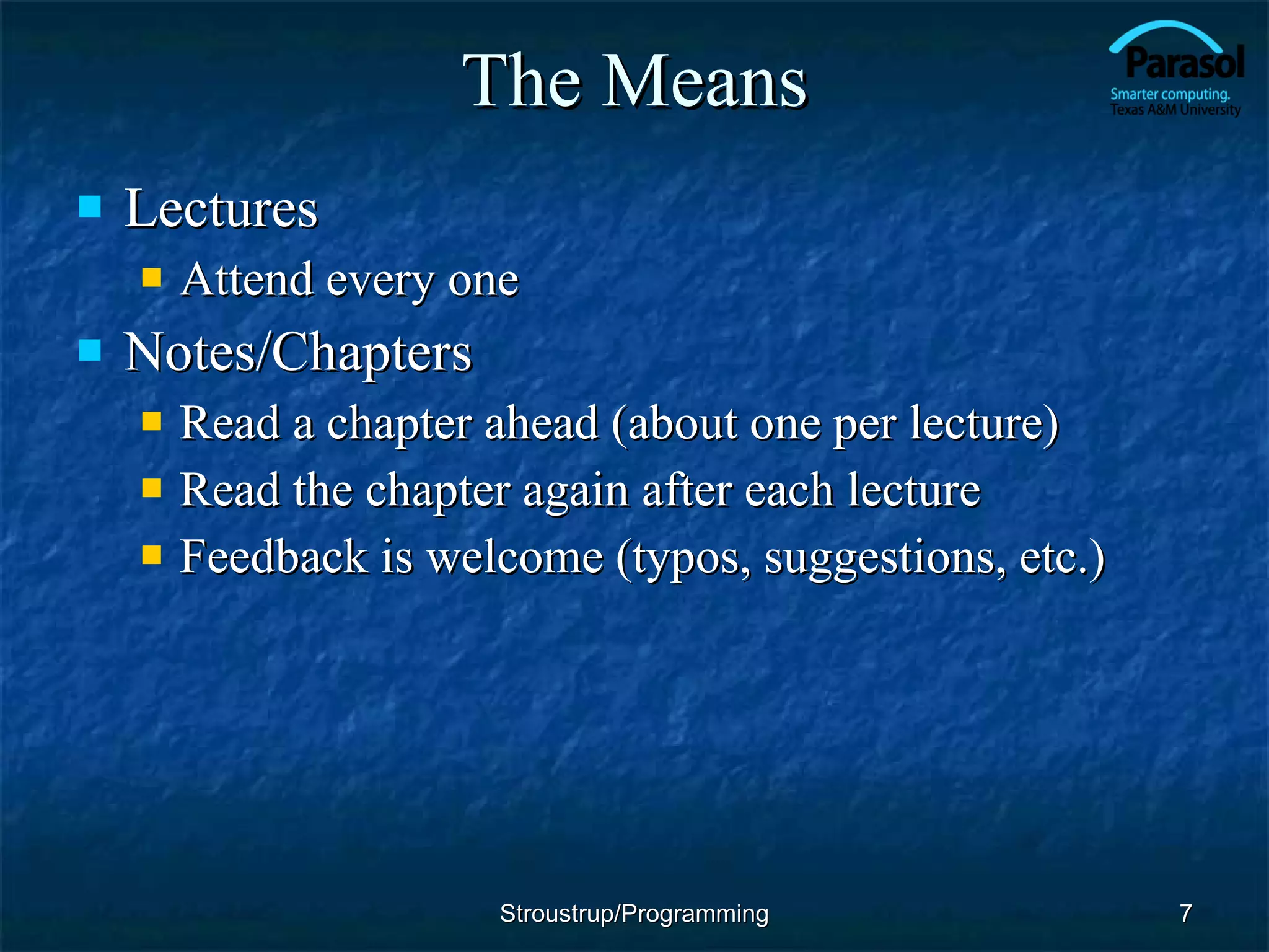 The Means Lectures Attend every one Notes/Chapters Read a chapter ahead (about one per lecture) Read the chapter again after each lecture Feedback is welcome (typos, suggestions, etc.) Stroustrup/Programming 
