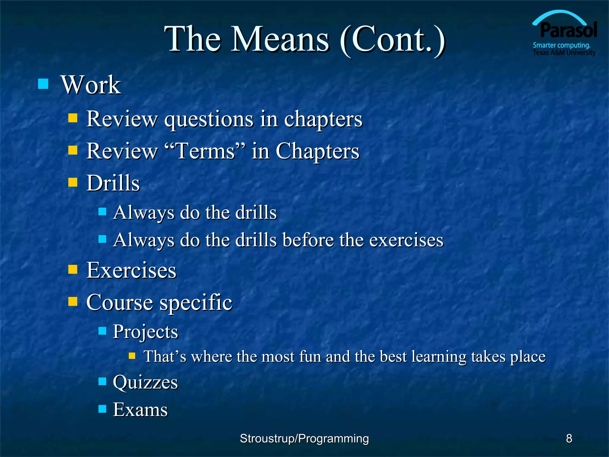 The Means (Cont.) Work Review questions in chapters Review “Terms” in Chapters Drills Always do the drills Always do the drills before the exercises Exercises Course specific Projects That’s where the most fun and the best learning takes place Quizzes Exams Stroustrup/Programming 