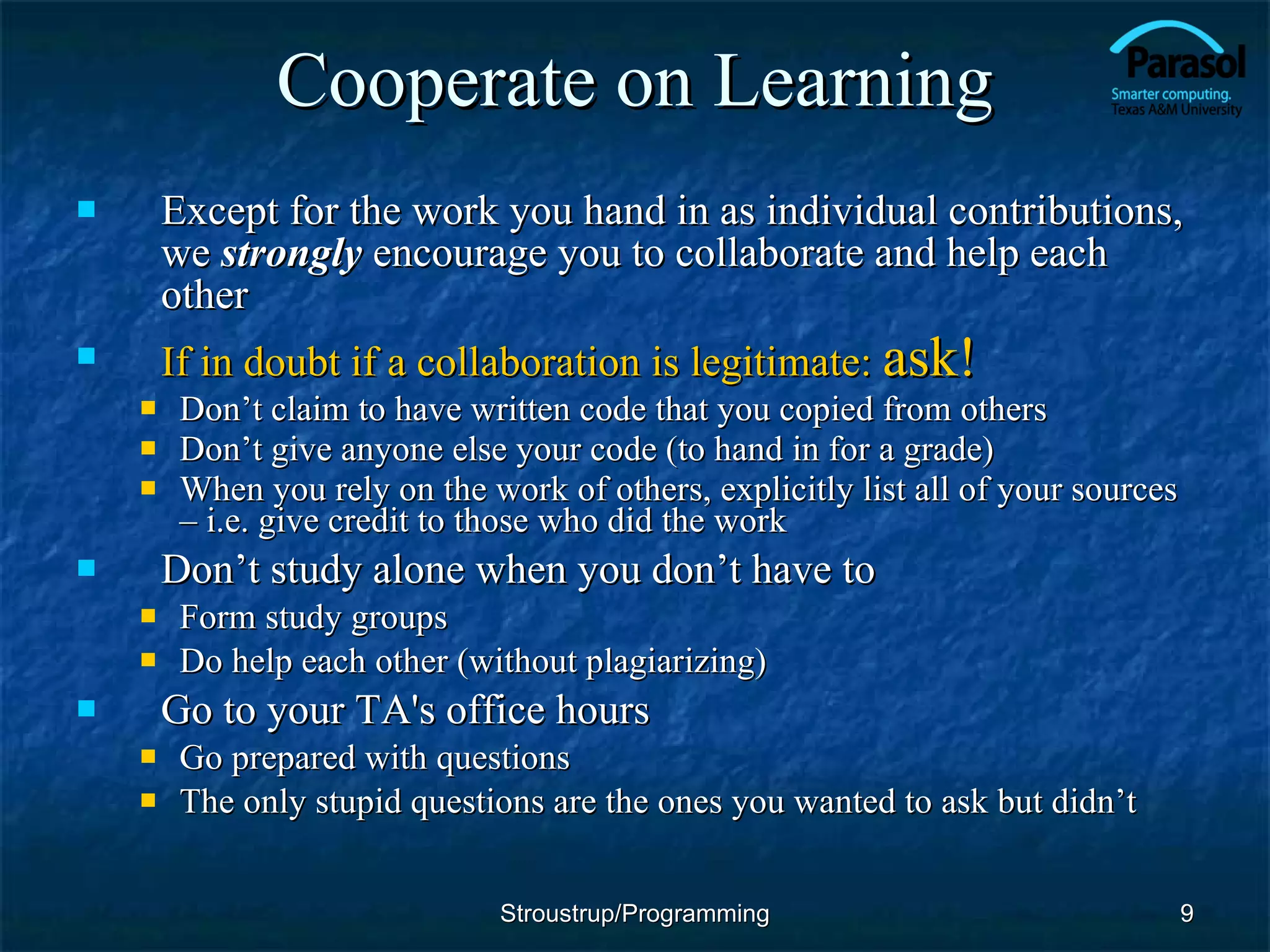 Cooperate on Learning Except for the work you hand in as individual contributions, we  strongly   encourage you to collaborate and help each other If in doubt if a collaboration is legitimate:  ask! Don’t claim to have written code that you copied from others Don’t give anyone else your code (to hand in for a grade) When you rely on the work of others, explicitly list all of your sources – i.e. give credit to those who did the work Don’t study alone when you don’t have to  Form study groups Do help each other (without plagiarizing) Go to your TA's office hours Go prepared with questions The only stupid questions are the ones you wanted to ask but didn’t Stroustrup/Programming 