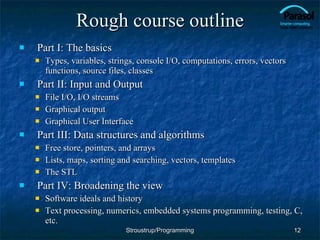 Rough course outline Part I: The basics Types, variables, strings, console I/O, computations, errors, vectors functions, source files, classes Part II: Input and Output File I/O, I/O streams Graphical output Graphical User Interface Part III: Data structures and algorithms Free store, pointers, and arrays Lists, maps, sorting and searching, vectors, templates The STL Part IV: Broadening the view Software ideals and history Text processing, numerics, embedded systems programming, testing, C, etc. Stroustrup/Programming 