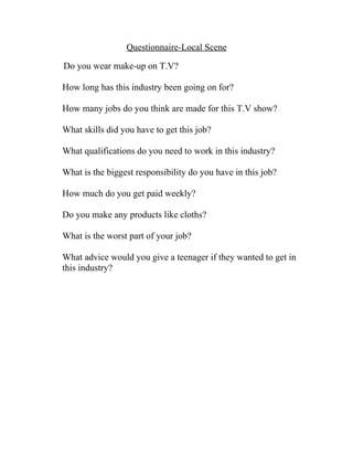 Questionnaire-Local Scene

Do you wear make-up on T.V?

How long has this industry been going on for?

How many jobs do you think are made for this T.V show?

What skills did you have to get this job?

What qualifications do you need to work in this industry?

What is the biggest responsibility do you have in this job?

How much do you get paid weekly?

Do you make any products like cloths?

What is the worst part of your job?

What advice would you give a teenager if they wanted to get in
this industry?
 