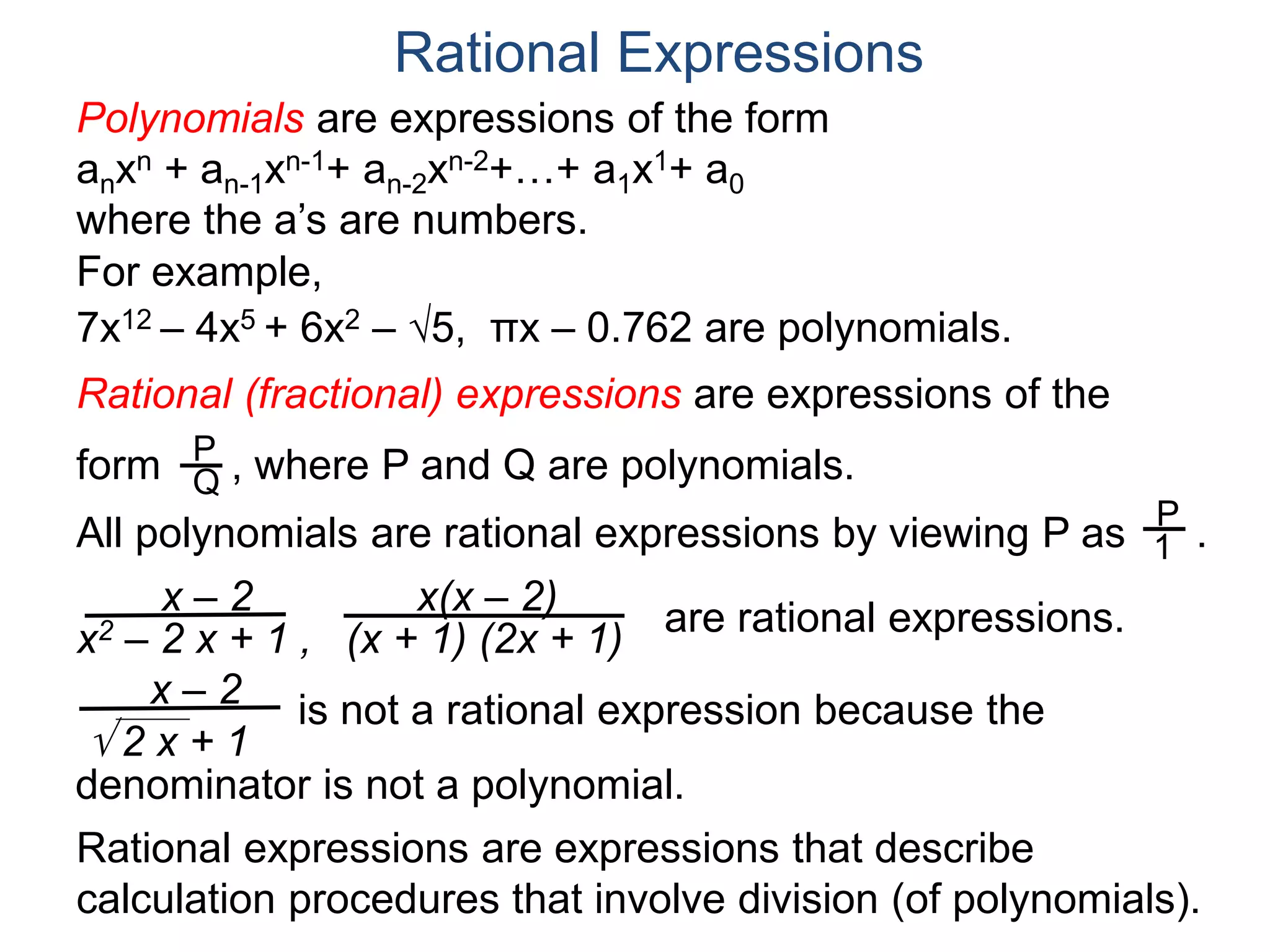 Rational Expressions
For example,
7x12 – 4x5 + 6x2 – 5, πx – 0.762 are polynomials.
Rational (fractional) expressions are expressions of the
form , where P and Q are polynomials.P
Q
Polynomials are expressions of the form
anxn + an-1xn-1+ an-2xn-2+…+ a1x1+ a0
where the a’s are numbers.
All polynomials are rational expressions by viewing P as .
P
1
x – 2
x2 – 2 x + 1 ,
x(x – 2)
(x + 1) (2x + 1)
are rational expressions.
x – 2
 2 x + 1
is not a rational expression because the
denominator is not a polynomial.
Rational expressions are expressions that describe
calculation procedures that involve division (of polynomials).
 