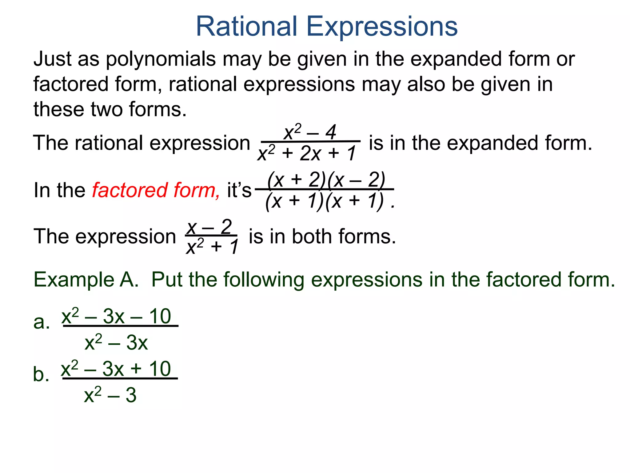 Rational Expressions
Just as polynomials may be given in the expanded form or
factored form, rational expressions may also be given in
these two forms.
The rational expression x2 – 4
x2 + 2x + 1
(x + 2)(x – 2)
(x + 1)(x + 1) .
x – 2
x2 + 1The expression is in both forms.
is in the expanded form.
In the factored form, it’s
Example A. Put the following expressions in the factored form.
a. x2 – 3x – 10
x2 – 3x
b. x2 – 3x + 10
x2 – 3
 