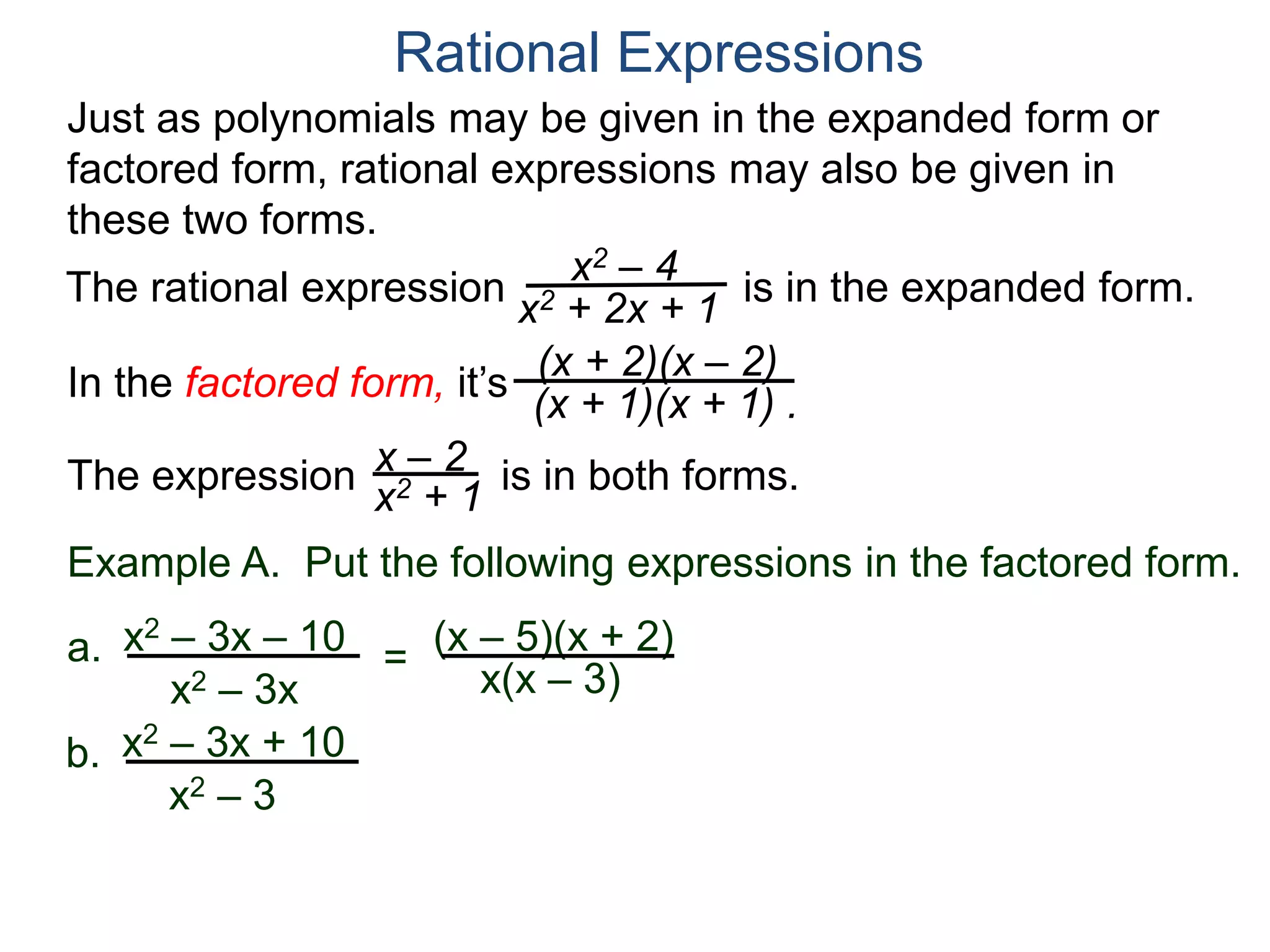Rational Expressions
Just as polynomials may be given in the expanded form or
factored form, rational expressions may also be given in
these two forms.
The rational expression x2 – 4
x2 + 2x + 1
(x + 2)(x – 2)
(x + 1)(x + 1) .
x – 2
x2 + 1The expression is in both forms.
is in the expanded form.
Example A. Put the following expressions in the factored form.
(x – 5)(x + 2)a.
x(x – 3)
x2 – 3x – 10
x2 – 3x
=
b. x2 – 3x + 10
x2 – 3
In the factored form, it’s
 