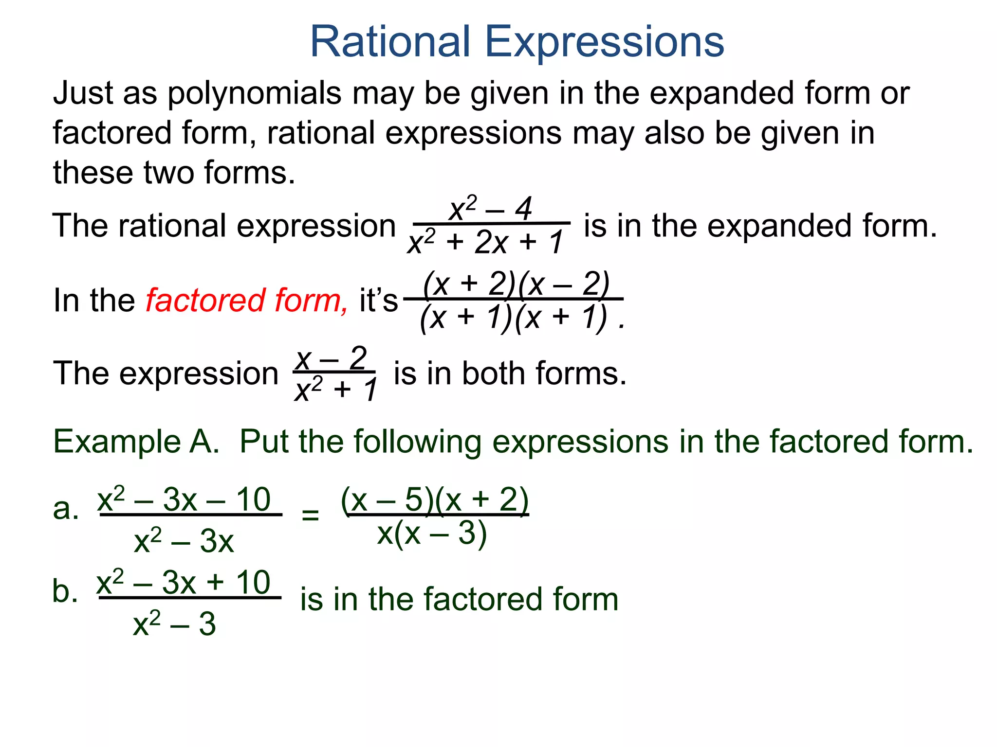 Rational Expressions
Just as polynomials may be given in the expanded form or
factored form, rational expressions may also be given in
these two forms.
The rational expression x2 – 4
x2 + 2x + 1
(x + 2)(x – 2)
(x + 1)(x + 1) .
x – 2
x2 + 1The expression is in both forms.
is in the expanded form.
Example A. Put the following expressions in the factored form.
(x – 5)(x + 2)a.
x(x – 3)
x2 – 3x – 10
x2 – 3x
=
b. x2 – 3x + 10
x2 – 3
is in the factored form
In the factored form, it’s
 