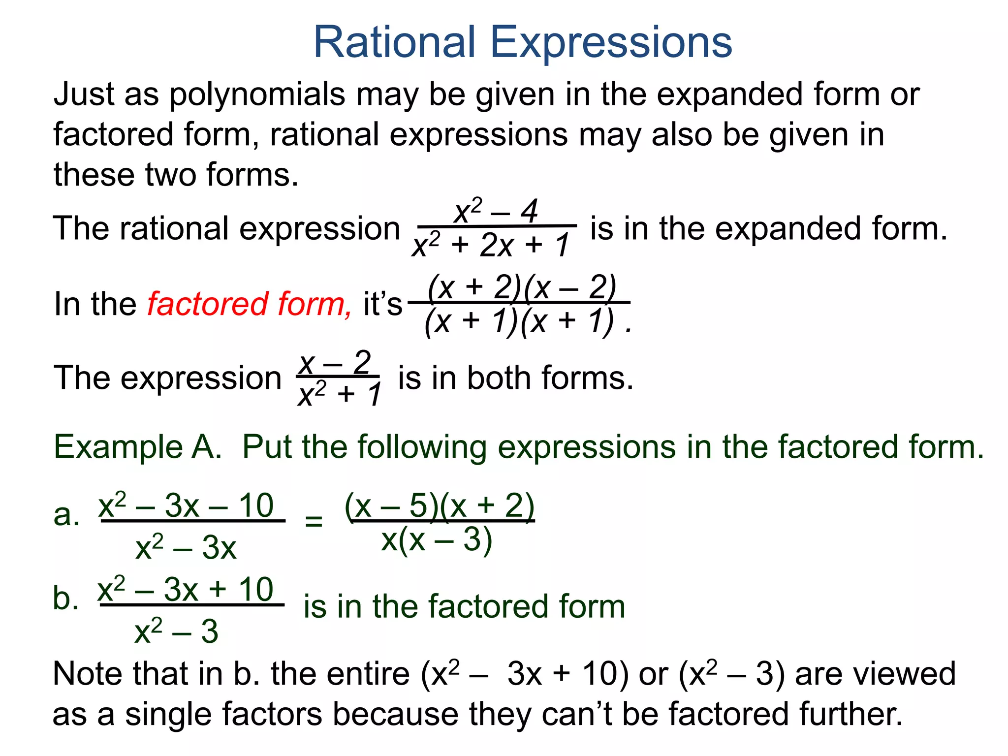 Rational Expressions
Just as polynomials may be given in the expanded form or
factored form, rational expressions may also be given in
these two forms.
The rational expression x2 – 4
x2 + 2x + 1
(x + 2)(x – 2)
(x + 1)(x + 1) .
x – 2
x2 + 1The expression is in both forms.
is in the expanded form.
Example A. Put the following expressions in the factored form.
(x – 5)(x + 2)a.
x(x – 3)
x2 – 3x – 10
x2 – 3x
=
b. x2 – 3x + 10
x2 – 3
is in the factored form
Note that in b. the entire (x2 – 3x + 10) or (x2 – 3) are viewed
as a single factors because they can’t be factored further.
In the factored form, it’s
 