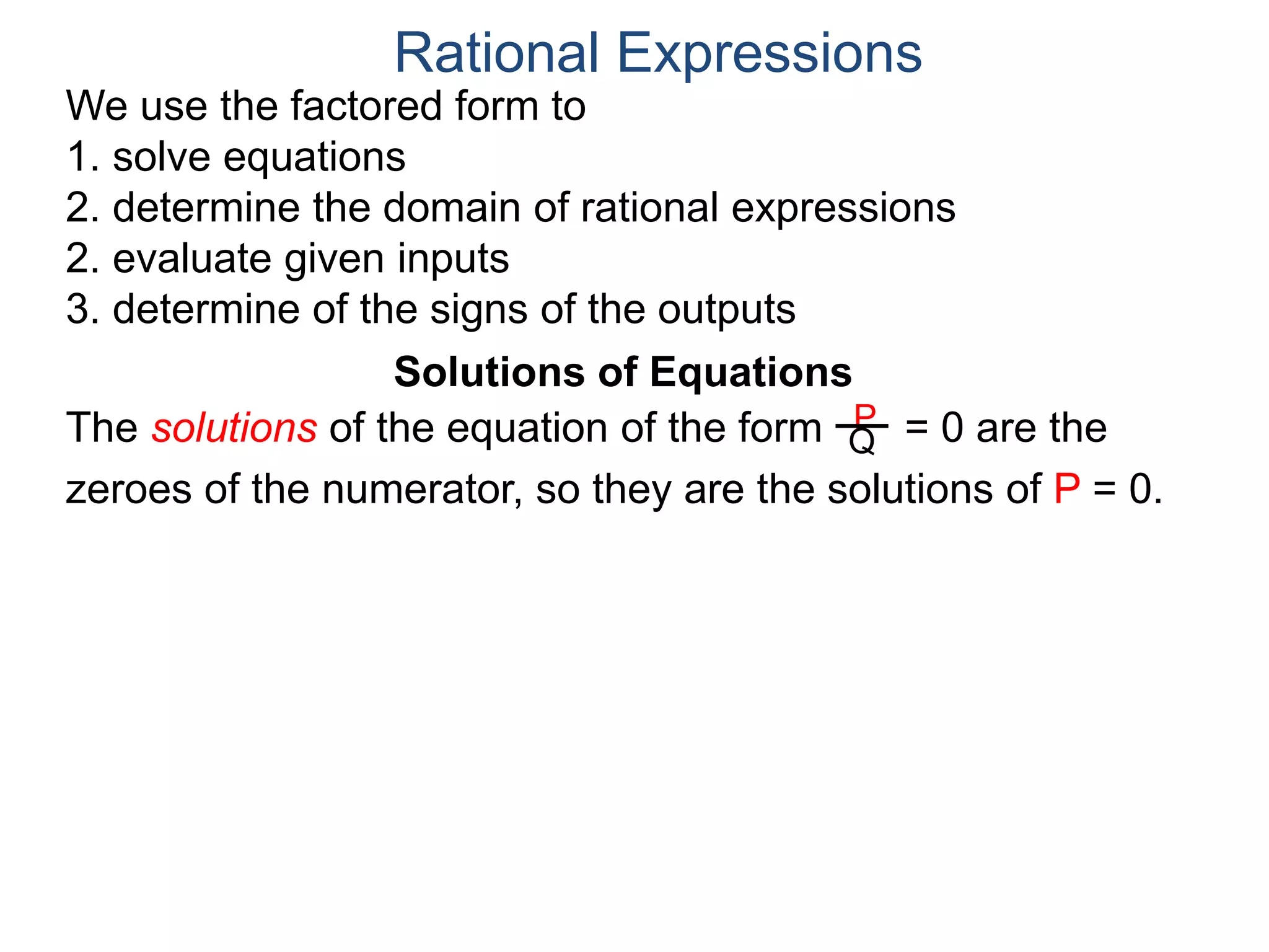 We use the factored form to
1. solve equations
2. determine the domain of rational expressions
2. evaluate given inputs
3. determine of the signs of the outputs
Solutions of Equations
The solutions of the equation of the form = 0 are the
zeroes of the numerator, so they are the solutions of P = 0.
Rational Expressions
P
Q
 